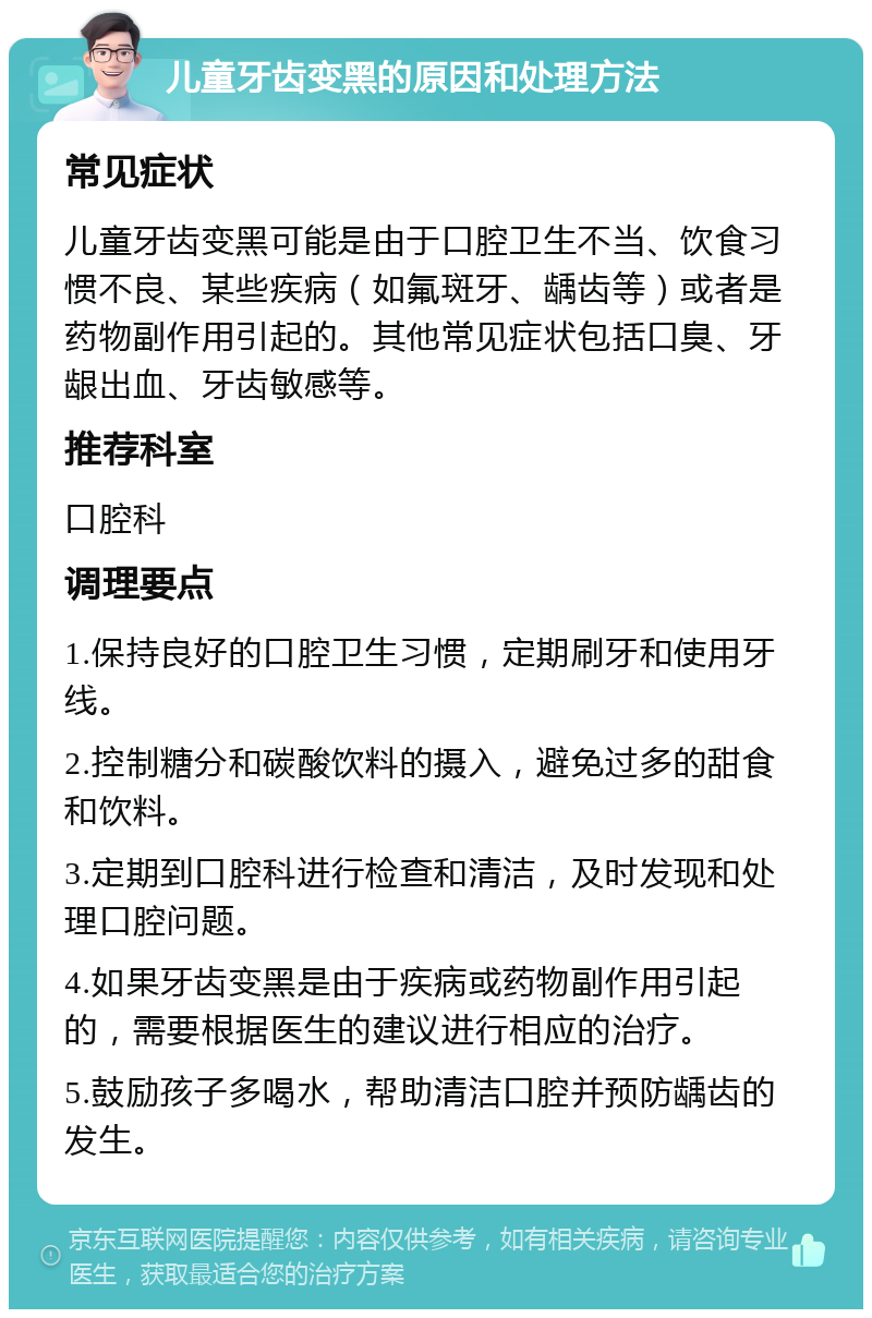 儿童牙齿变黑的原因和处理方法 常见症状 儿童牙齿变黑可能是由于口腔卫生不当、饮食习惯不良、某些疾病（如氟斑牙、龋齿等）或者是药物副作用引起的。其他常见症状包括口臭、牙龈出血、牙齿敏感等。 推荐科室 口腔科 调理要点 1.保持良好的口腔卫生习惯，定期刷牙和使用牙线。 2.控制糖分和碳酸饮料的摄入，避免过多的甜食和饮料。 3.定期到口腔科进行检查和清洁，及时发现和处理口腔问题。 4.如果牙齿变黑是由于疾病或药物副作用引起的，需要根据医生的建议进行相应的治疗。 5.鼓励孩子多喝水，帮助清洁口腔并预防龋齿的发生。