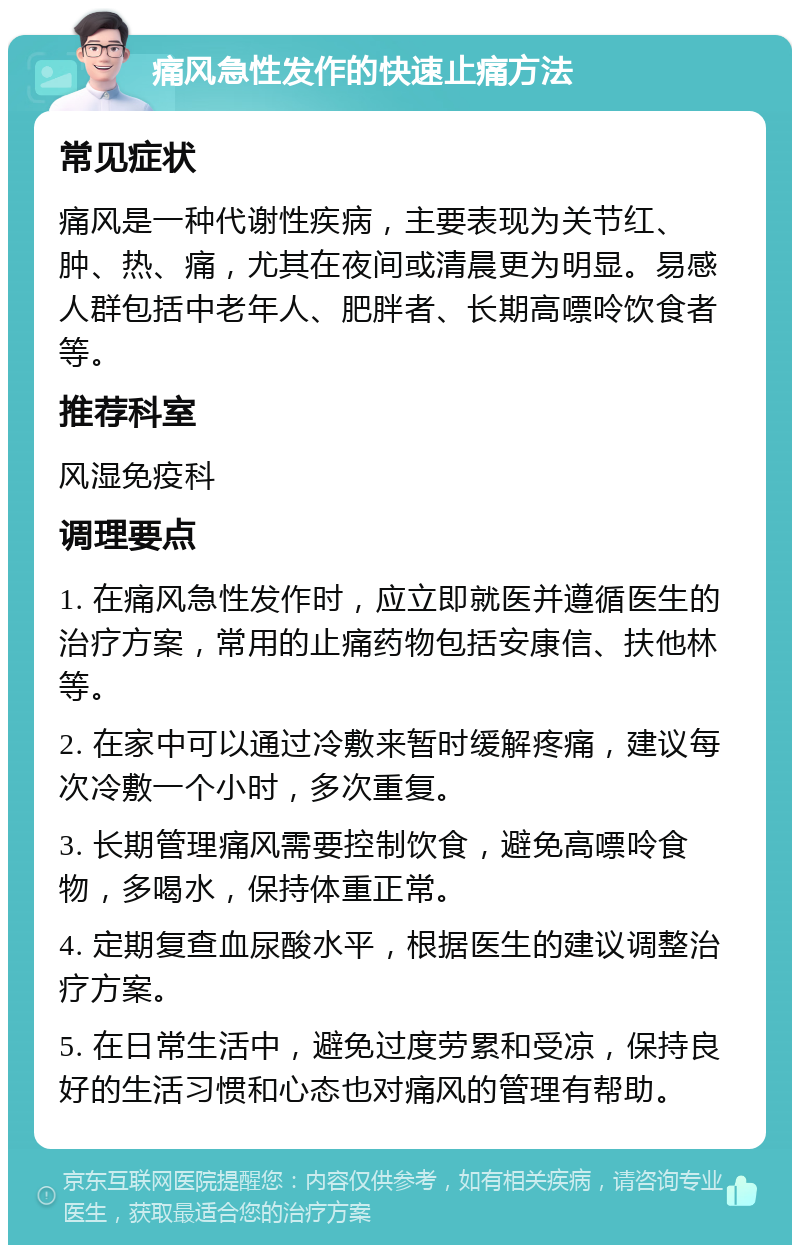 痛风急性发作的快速止痛方法 常见症状 痛风是一种代谢性疾病，主要表现为关节红、肿、热、痛，尤其在夜间或清晨更为明显。易感人群包括中老年人、肥胖者、长期高嘌呤饮食者等。 推荐科室 风湿免疫科 调理要点 1. 在痛风急性发作时，应立即就医并遵循医生的治疗方案，常用的止痛药物包括安康信、扶他林等。 2. 在家中可以通过冷敷来暂时缓解疼痛，建议每次冷敷一个小时，多次重复。 3. 长期管理痛风需要控制饮食，避免高嘌呤食物，多喝水，保持体重正常。 4. 定期复查血尿酸水平，根据医生的建议调整治疗方案。 5. 在日常生活中，避免过度劳累和受凉，保持良好的生活习惯和心态也对痛风的管理有帮助。