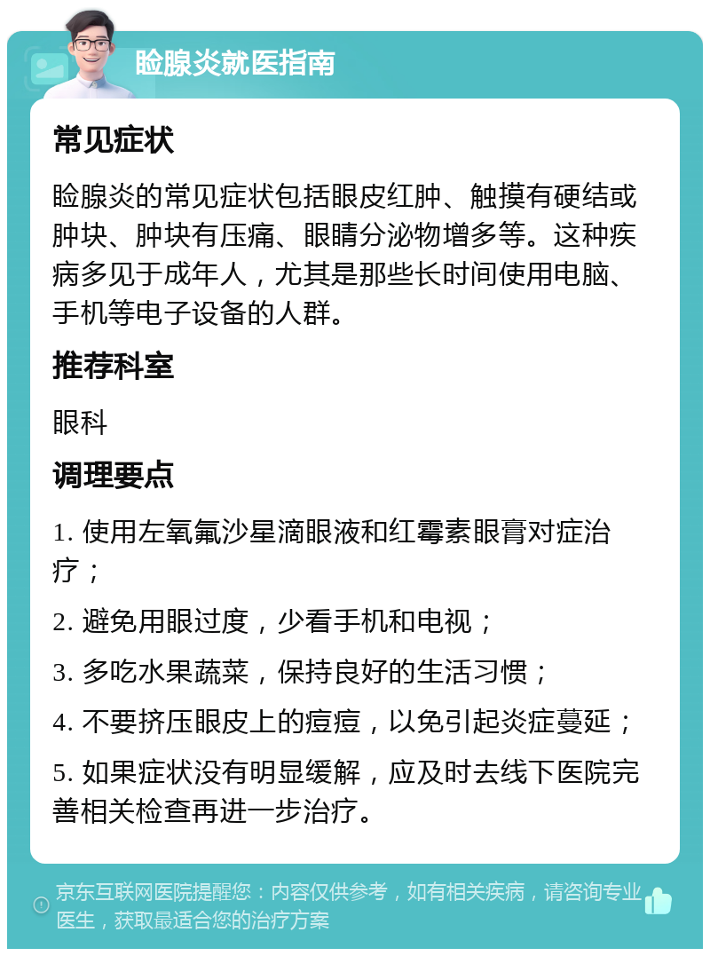 睑腺炎就医指南 常见症状 睑腺炎的常见症状包括眼皮红肿、触摸有硬结或肿块、肿块有压痛、眼睛分泌物增多等。这种疾病多见于成年人，尤其是那些长时间使用电脑、手机等电子设备的人群。 推荐科室 眼科 调理要点 1. 使用左氧氟沙星滴眼液和红霉素眼膏对症治疗； 2. 避免用眼过度，少看手机和电视； 3. 多吃水果蔬菜，保持良好的生活习惯； 4. 不要挤压眼皮上的痘痘，以免引起炎症蔓延； 5. 如果症状没有明显缓解，应及时去线下医院完善相关检查再进一步治疗。