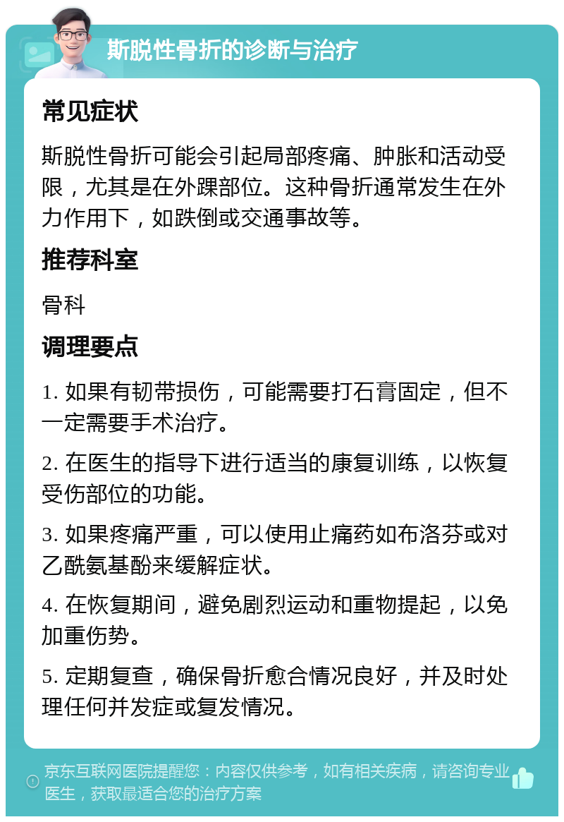 斯脱性骨折的诊断与治疗 常见症状 斯脱性骨折可能会引起局部疼痛、肿胀和活动受限，尤其是在外踝部位。这种骨折通常发生在外力作用下，如跌倒或交通事故等。 推荐科室 骨科 调理要点 1. 如果有韧带损伤，可能需要打石膏固定，但不一定需要手术治疗。 2. 在医生的指导下进行适当的康复训练，以恢复受伤部位的功能。 3. 如果疼痛严重，可以使用止痛药如布洛芬或对乙酰氨基酚来缓解症状。 4. 在恢复期间，避免剧烈运动和重物提起，以免加重伤势。 5. 定期复查，确保骨折愈合情况良好，并及时处理任何并发症或复发情况。