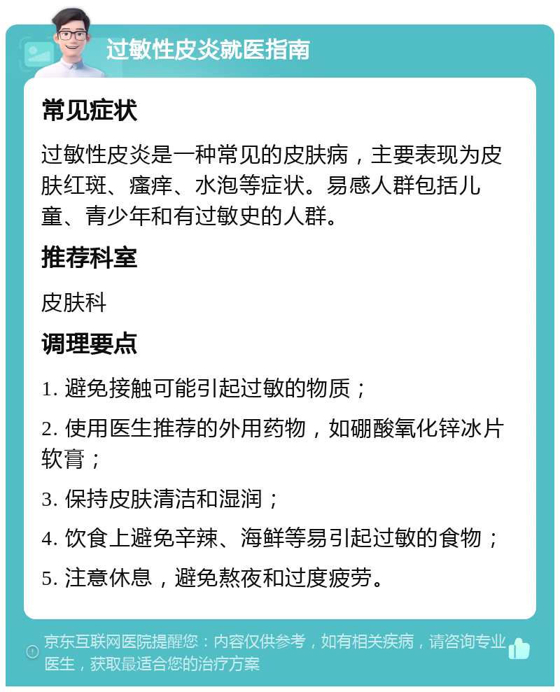 过敏性皮炎就医指南 常见症状 过敏性皮炎是一种常见的皮肤病，主要表现为皮肤红斑、瘙痒、水泡等症状。易感人群包括儿童、青少年和有过敏史的人群。 推荐科室 皮肤科 调理要点 1. 避免接触可能引起过敏的物质； 2. 使用医生推荐的外用药物，如硼酸氧化锌冰片软膏； 3. 保持皮肤清洁和湿润； 4. 饮食上避免辛辣、海鲜等易引起过敏的食物； 5. 注意休息，避免熬夜和过度疲劳。