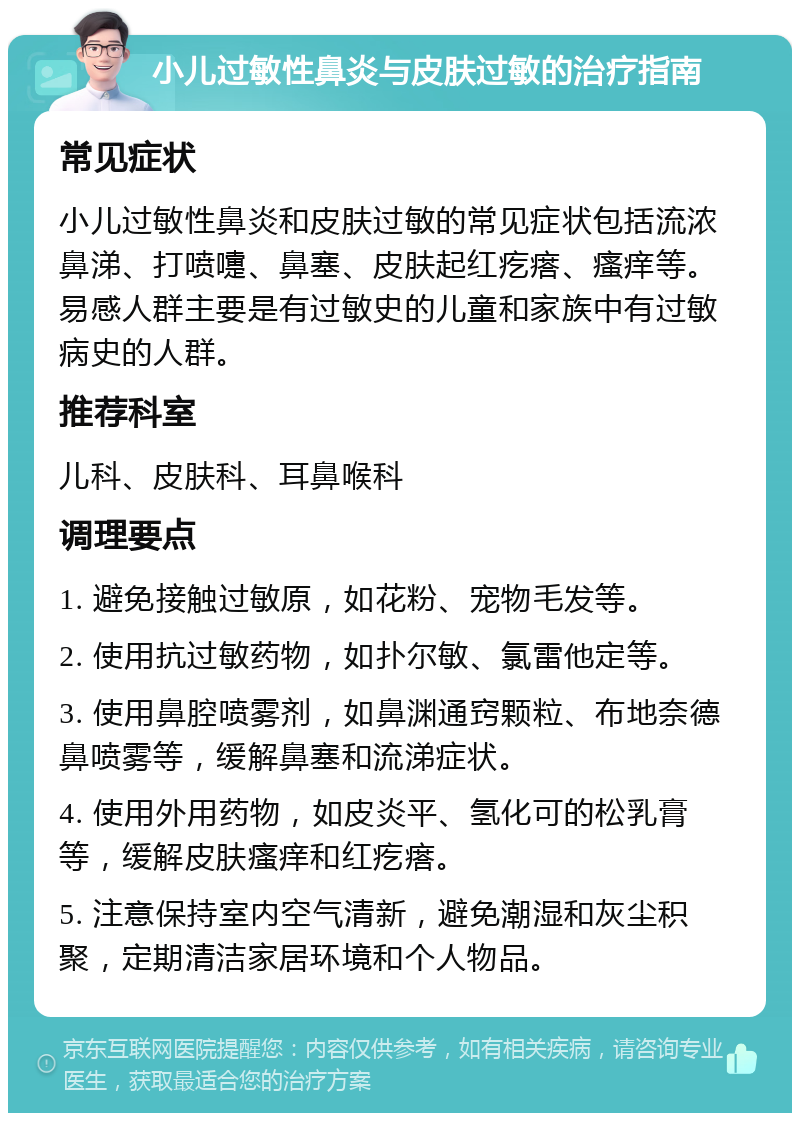 小儿过敏性鼻炎与皮肤过敏的治疗指南 常见症状 小儿过敏性鼻炎和皮肤过敏的常见症状包括流浓鼻涕、打喷嚏、鼻塞、皮肤起红疙瘩、瘙痒等。易感人群主要是有过敏史的儿童和家族中有过敏病史的人群。 推荐科室 儿科、皮肤科、耳鼻喉科 调理要点 1. 避免接触过敏原，如花粉、宠物毛发等。 2. 使用抗过敏药物，如扑尔敏、氯雷他定等。 3. 使用鼻腔喷雾剂，如鼻渊通窍颗粒、布地奈德鼻喷雾等，缓解鼻塞和流涕症状。 4. 使用外用药物，如皮炎平、氢化可的松乳膏等，缓解皮肤瘙痒和红疙瘩。 5. 注意保持室内空气清新，避免潮湿和灰尘积聚，定期清洁家居环境和个人物品。