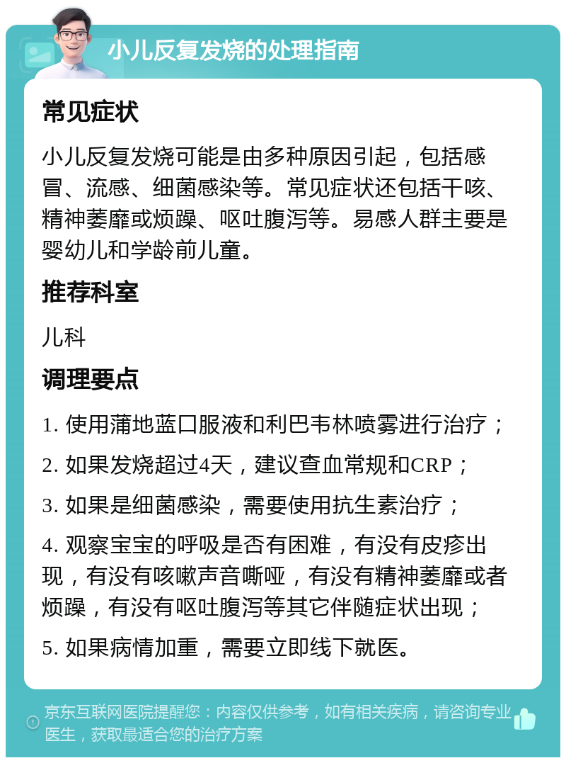 小儿反复发烧的处理指南 常见症状 小儿反复发烧可能是由多种原因引起，包括感冒、流感、细菌感染等。常见症状还包括干咳、精神萎靡或烦躁、呕吐腹泻等。易感人群主要是婴幼儿和学龄前儿童。 推荐科室 儿科 调理要点 1. 使用蒲地蓝口服液和利巴韦林喷雾进行治疗； 2. 如果发烧超过4天，建议查血常规和CRP； 3. 如果是细菌感染，需要使用抗生素治疗； 4. 观察宝宝的呼吸是否有困难，有没有皮疹出现，有没有咳嗽声音嘶哑，有没有精神萎靡或者烦躁，有没有呕吐腹泻等其它伴随症状出现； 5. 如果病情加重，需要立即线下就医。