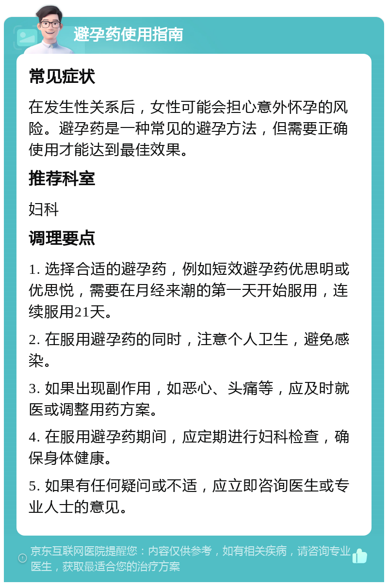 避孕药使用指南 常见症状 在发生性关系后，女性可能会担心意外怀孕的风险。避孕药是一种常见的避孕方法，但需要正确使用才能达到最佳效果。 推荐科室 妇科 调理要点 1. 选择合适的避孕药，例如短效避孕药优思明或优思悦，需要在月经来潮的第一天开始服用，连续服用21天。 2. 在服用避孕药的同时，注意个人卫生，避免感染。 3. 如果出现副作用，如恶心、头痛等，应及时就医或调整用药方案。 4. 在服用避孕药期间，应定期进行妇科检查，确保身体健康。 5. 如果有任何疑问或不适，应立即咨询医生或专业人士的意见。