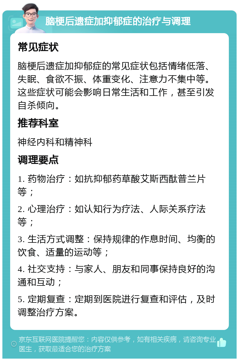 脑梗后遗症加抑郁症的治疗与调理 常见症状 脑梗后遗症加抑郁症的常见症状包括情绪低落、失眠、食欲不振、体重变化、注意力不集中等。这些症状可能会影响日常生活和工作，甚至引发自杀倾向。 推荐科室 神经内科和精神科 调理要点 1. 药物治疗：如抗抑郁药草酸艾斯西酞普兰片等； 2. 心理治疗：如认知行为疗法、人际关系疗法等； 3. 生活方式调整：保持规律的作息时间、均衡的饮食、适量的运动等； 4. 社交支持：与家人、朋友和同事保持良好的沟通和互动； 5. 定期复查：定期到医院进行复查和评估，及时调整治疗方案。