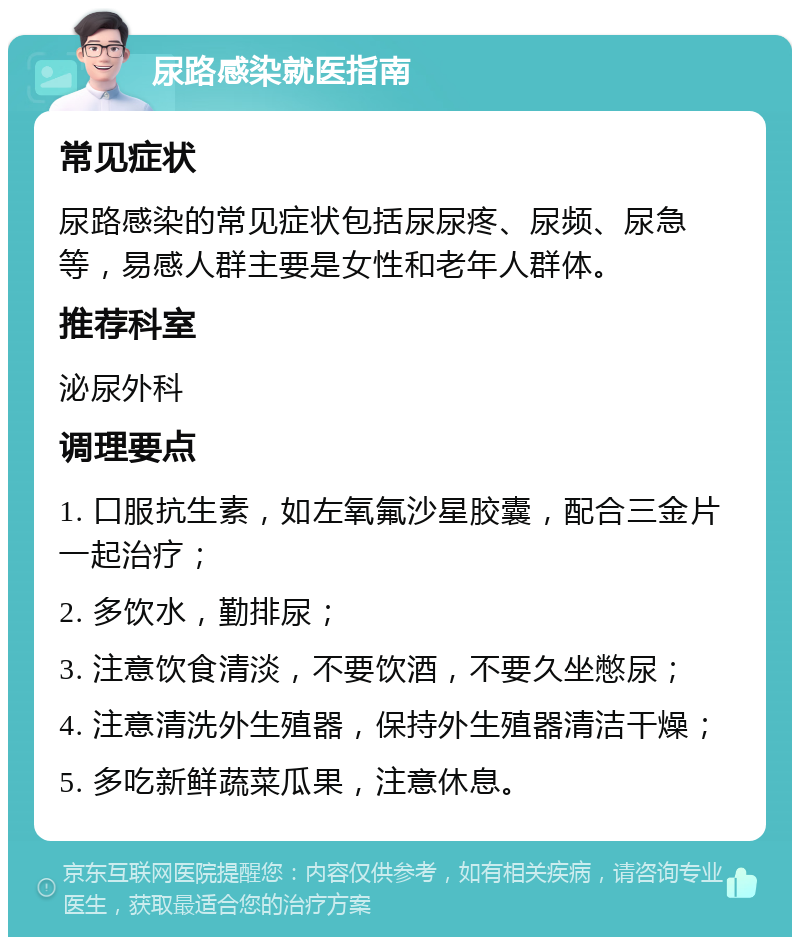 尿路感染就医指南 常见症状 尿路感染的常见症状包括尿尿疼、尿频、尿急等，易感人群主要是女性和老年人群体。 推荐科室 泌尿外科 调理要点 1. 口服抗生素，如左氧氟沙星胶囊，配合三金片一起治疗； 2. 多饮水，勤排尿； 3. 注意饮食清淡，不要饮酒，不要久坐憋尿； 4. 注意清洗外生殖器，保持外生殖器清洁干燥； 5. 多吃新鲜蔬菜瓜果，注意休息。