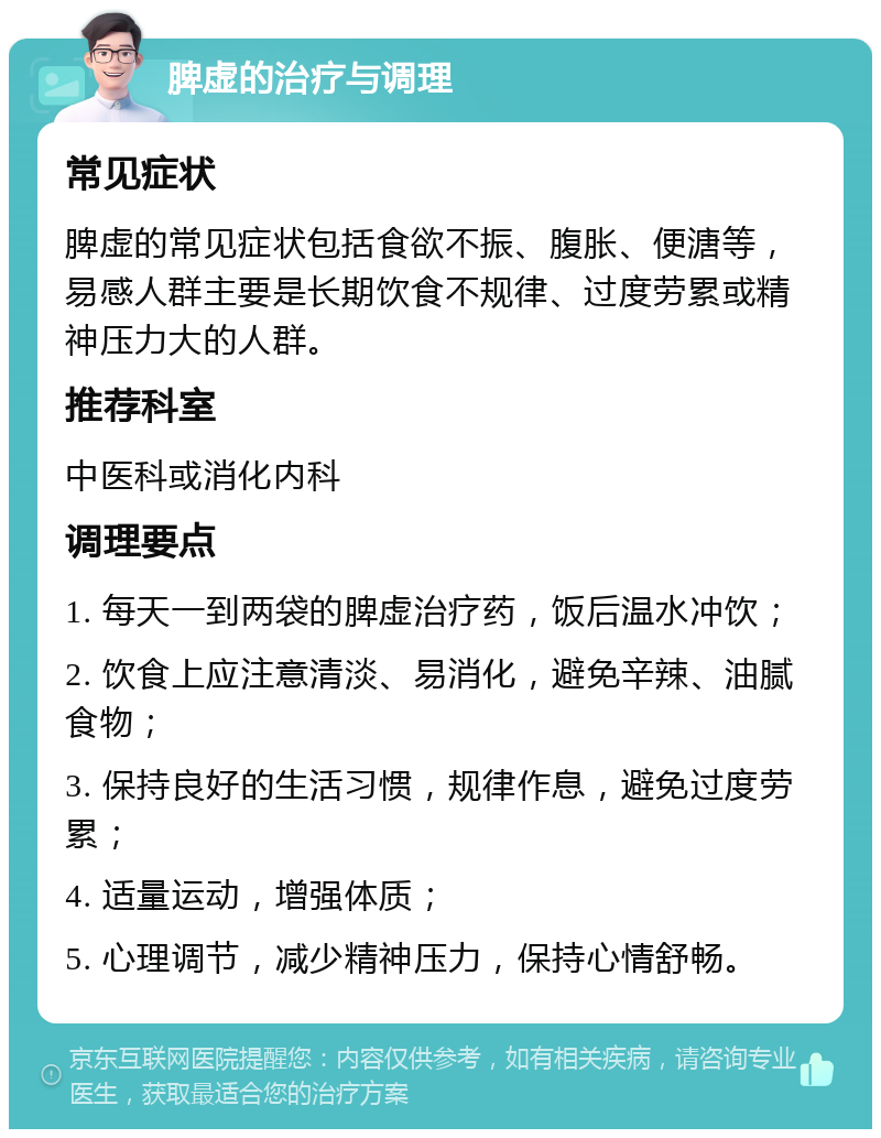 脾虚的治疗与调理 常见症状 脾虚的常见症状包括食欲不振、腹胀、便溏等，易感人群主要是长期饮食不规律、过度劳累或精神压力大的人群。 推荐科室 中医科或消化内科 调理要点 1. 每天一到两袋的脾虚治疗药，饭后温水冲饮； 2. 饮食上应注意清淡、易消化，避免辛辣、油腻食物； 3. 保持良好的生活习惯，规律作息，避免过度劳累； 4. 适量运动，增强体质； 5. 心理调节，减少精神压力，保持心情舒畅。