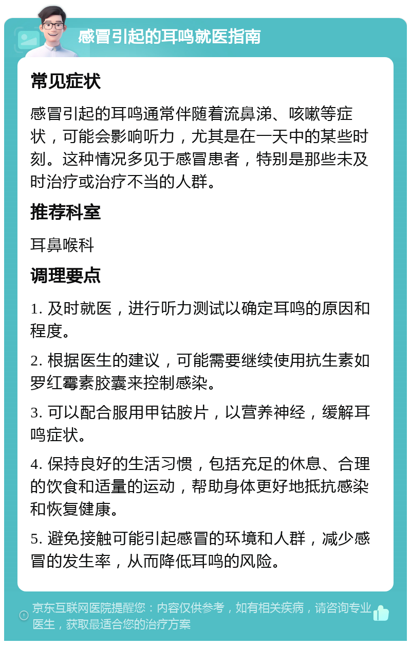 感冒引起的耳鸣就医指南 常见症状 感冒引起的耳鸣通常伴随着流鼻涕、咳嗽等症状，可能会影响听力，尤其是在一天中的某些时刻。这种情况多见于感冒患者，特别是那些未及时治疗或治疗不当的人群。 推荐科室 耳鼻喉科 调理要点 1. 及时就医，进行听力测试以确定耳鸣的原因和程度。 2. 根据医生的建议，可能需要继续使用抗生素如罗红霉素胶囊来控制感染。 3. 可以配合服用甲钴胺片，以营养神经，缓解耳鸣症状。 4. 保持良好的生活习惯，包括充足的休息、合理的饮食和适量的运动，帮助身体更好地抵抗感染和恢复健康。 5. 避免接触可能引起感冒的环境和人群，减少感冒的发生率，从而降低耳鸣的风险。