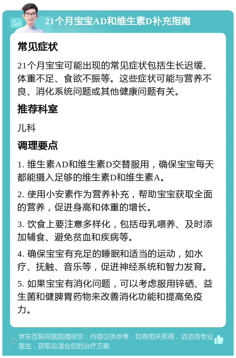 21个月宝宝AD和维生素D补充指南 常见症状 21个月宝宝可能出现的常见症状包括生长迟缓、体重不足、食欲不振等。这些症状可能与营养不良、消化系统问题或其他健康问题有关。 推荐科室 儿科 调理要点 1. 维生素AD和维生素D交替服用，确保宝宝每天都能摄入足够的维生素D和维生素A。 2. 使用小安素作为营养补充，帮助宝宝获取全面的营养，促进身高和体重的增长。 3. 饮食上要注意多样化，包括母乳喂养、及时添加辅食、避免贫血和疾病等。 4. 确保宝宝有充足的睡眠和适当的运动，如水疗、抚触、音乐等，促进神经系统和智力发育。 5. 如果宝宝有消化问题，可以考虑服用锌硒、益生菌和健脾胃药物来改善消化功能和提高免疫力。