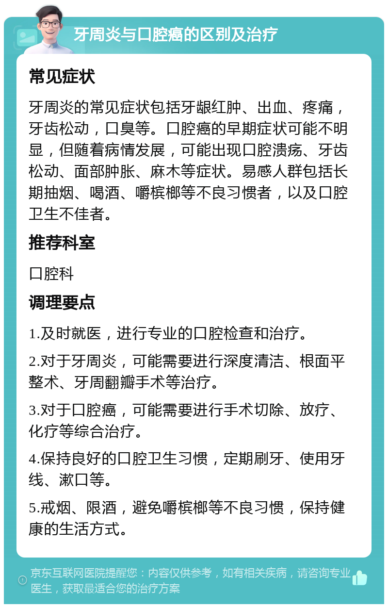 牙周炎与口腔癌的区别及治疗 常见症状 牙周炎的常见症状包括牙龈红肿、出血、疼痛，牙齿松动，口臭等。口腔癌的早期症状可能不明显，但随着病情发展，可能出现口腔溃疡、牙齿松动、面部肿胀、麻木等症状。易感人群包括长期抽烟、喝酒、嚼槟榔等不良习惯者，以及口腔卫生不佳者。 推荐科室 口腔科 调理要点 1.及时就医，进行专业的口腔检查和治疗。 2.对于牙周炎，可能需要进行深度清洁、根面平整术、牙周翻瓣手术等治疗。 3.对于口腔癌，可能需要进行手术切除、放疗、化疗等综合治疗。 4.保持良好的口腔卫生习惯，定期刷牙、使用牙线、漱口等。 5.戒烟、限酒，避免嚼槟榔等不良习惯，保持健康的生活方式。