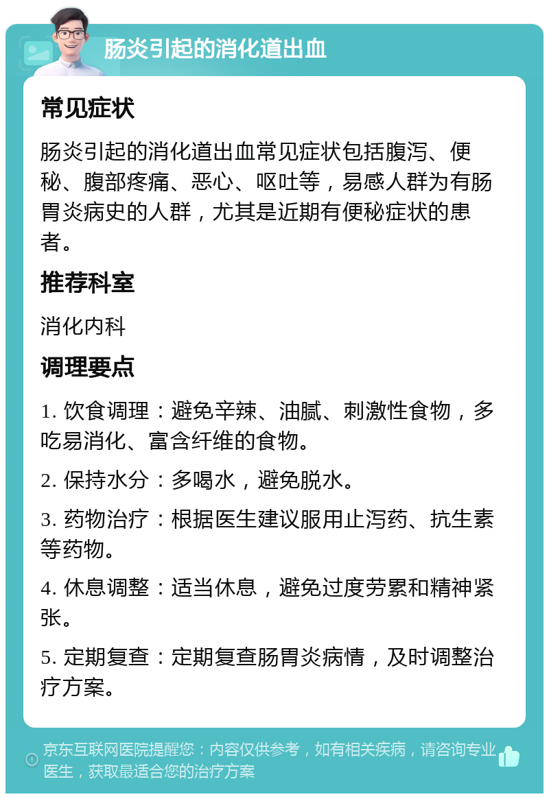 肠炎引起的消化道出血 常见症状 肠炎引起的消化道出血常见症状包括腹泻、便秘、腹部疼痛、恶心、呕吐等，易感人群为有肠胃炎病史的人群，尤其是近期有便秘症状的患者。 推荐科室 消化内科 调理要点 1. 饮食调理：避免辛辣、油腻、刺激性食物，多吃易消化、富含纤维的食物。 2. 保持水分：多喝水，避免脱水。 3. 药物治疗：根据医生建议服用止泻药、抗生素等药物。 4. 休息调整：适当休息，避免过度劳累和精神紧张。 5. 定期复查：定期复查肠胃炎病情，及时调整治疗方案。