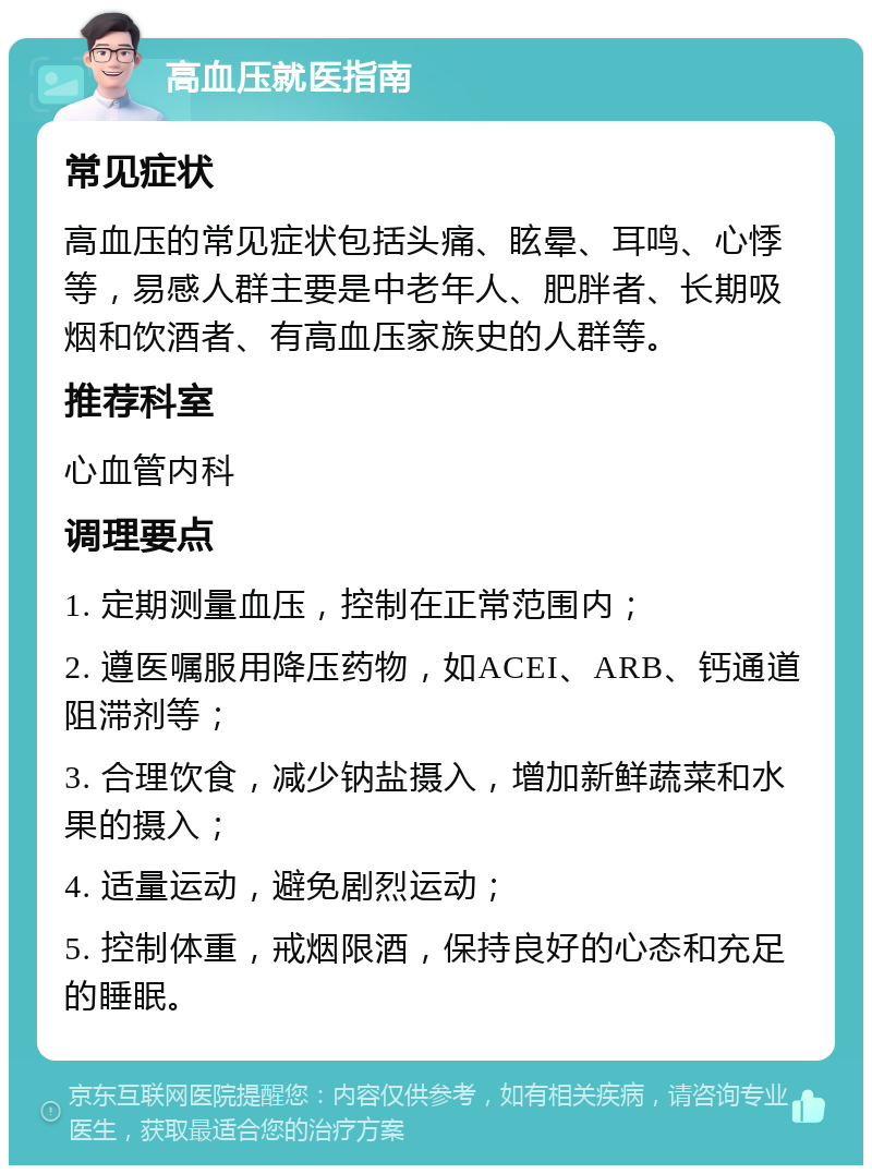 高血压就医指南 常见症状 高血压的常见症状包括头痛、眩晕、耳鸣、心悸等，易感人群主要是中老年人、肥胖者、长期吸烟和饮酒者、有高血压家族史的人群等。 推荐科室 心血管内科 调理要点 1. 定期测量血压，控制在正常范围内； 2. 遵医嘱服用降压药物，如ACEI、ARB、钙通道阻滞剂等； 3. 合理饮食，减少钠盐摄入，增加新鲜蔬菜和水果的摄入； 4. 适量运动，避免剧烈运动； 5. 控制体重，戒烟限酒，保持良好的心态和充足的睡眠。