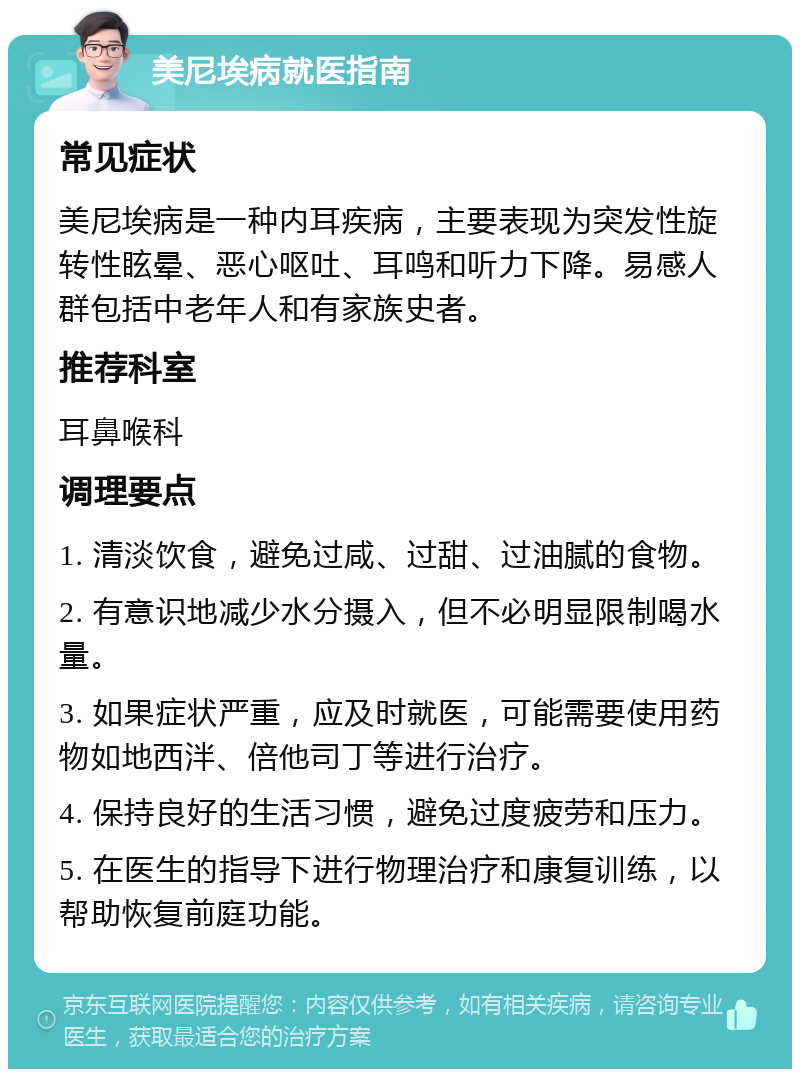 美尼埃病就医指南 常见症状 美尼埃病是一种内耳疾病，主要表现为突发性旋转性眩晕、恶心呕吐、耳鸣和听力下降。易感人群包括中老年人和有家族史者。 推荐科室 耳鼻喉科 调理要点 1. 清淡饮食，避免过咸、过甜、过油腻的食物。 2. 有意识地减少水分摄入，但不必明显限制喝水量。 3. 如果症状严重，应及时就医，可能需要使用药物如地西泮、倍他司丁等进行治疗。 4. 保持良好的生活习惯，避免过度疲劳和压力。 5. 在医生的指导下进行物理治疗和康复训练，以帮助恢复前庭功能。