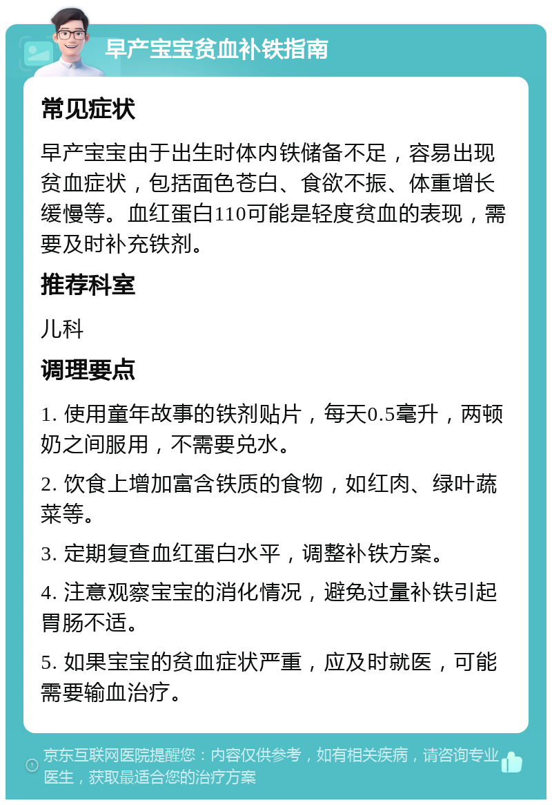 早产宝宝贫血补铁指南 常见症状 早产宝宝由于出生时体内铁储备不足，容易出现贫血症状，包括面色苍白、食欲不振、体重增长缓慢等。血红蛋白110可能是轻度贫血的表现，需要及时补充铁剂。 推荐科室 儿科 调理要点 1. 使用童年故事的铁剂贴片，每天0.5毫升，两顿奶之间服用，不需要兑水。 2. 饮食上增加富含铁质的食物，如红肉、绿叶蔬菜等。 3. 定期复查血红蛋白水平，调整补铁方案。 4. 注意观察宝宝的消化情况，避免过量补铁引起胃肠不适。 5. 如果宝宝的贫血症状严重，应及时就医，可能需要输血治疗。