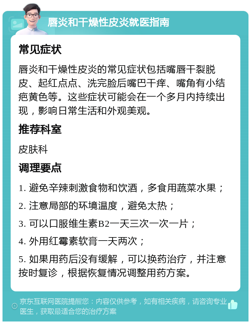 唇炎和干燥性皮炎就医指南 常见症状 唇炎和干燥性皮炎的常见症状包括嘴唇干裂脱皮、起红点点、洗完脸后嘴巴干痒、嘴角有小结疤黄色等。这些症状可能会在一个多月内持续出现，影响日常生活和外观美观。 推荐科室 皮肤科 调理要点 1. 避免辛辣刺激食物和饮酒，多食用蔬菜水果； 2. 注意局部的环境温度，避免太热； 3. 可以口服维生素B2一天三次一次一片； 4. 外用红霉素软膏一天两次； 5. 如果用药后没有缓解，可以换药治疗，并注意按时复诊，根据恢复情况调整用药方案。