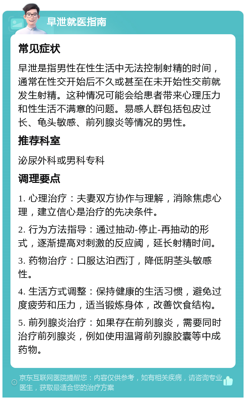 早泄就医指南 常见症状 早泄是指男性在性生活中无法控制射精的时间，通常在性交开始后不久或甚至在未开始性交前就发生射精。这种情况可能会给患者带来心理压力和性生活不满意的问题。易感人群包括包皮过长、龟头敏感、前列腺炎等情况的男性。 推荐科室 泌尿外科或男科专科 调理要点 1. 心理治疗：夫妻双方协作与理解，消除焦虑心理，建立信心是治疗的先决条件。 2. 行为方法指导：通过抽动-停止-再抽动的形式，逐渐提高对刺激的反应阈，延长射精时间。 3. 药物治疗：口服达泊西汀，降低阴茎头敏感性。 4. 生活方式调整：保持健康的生活习惯，避免过度疲劳和压力，适当锻炼身体，改善饮食结构。 5. 前列腺炎治疗：如果存在前列腺炎，需要同时治疗前列腺炎，例如使用温肾前列腺胶囊等中成药物。