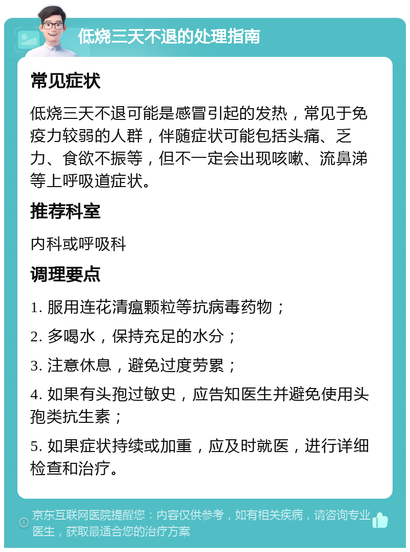 低烧三天不退的处理指南 常见症状 低烧三天不退可能是感冒引起的发热，常见于免疫力较弱的人群，伴随症状可能包括头痛、乏力、食欲不振等，但不一定会出现咳嗽、流鼻涕等上呼吸道症状。 推荐科室 内科或呼吸科 调理要点 1. 服用连花清瘟颗粒等抗病毒药物； 2. 多喝水，保持充足的水分； 3. 注意休息，避免过度劳累； 4. 如果有头孢过敏史，应告知医生并避免使用头孢类抗生素； 5. 如果症状持续或加重，应及时就医，进行详细检查和治疗。