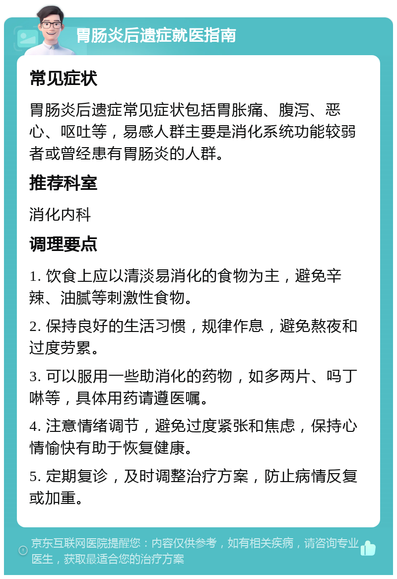 胃肠炎后遗症就医指南 常见症状 胃肠炎后遗症常见症状包括胃胀痛、腹泻、恶心、呕吐等，易感人群主要是消化系统功能较弱者或曾经患有胃肠炎的人群。 推荐科室 消化内科 调理要点 1. 饮食上应以清淡易消化的食物为主，避免辛辣、油腻等刺激性食物。 2. 保持良好的生活习惯，规律作息，避免熬夜和过度劳累。 3. 可以服用一些助消化的药物，如多两片、吗丁啉等，具体用药请遵医嘱。 4. 注意情绪调节，避免过度紧张和焦虑，保持心情愉快有助于恢复健康。 5. 定期复诊，及时调整治疗方案，防止病情反复或加重。