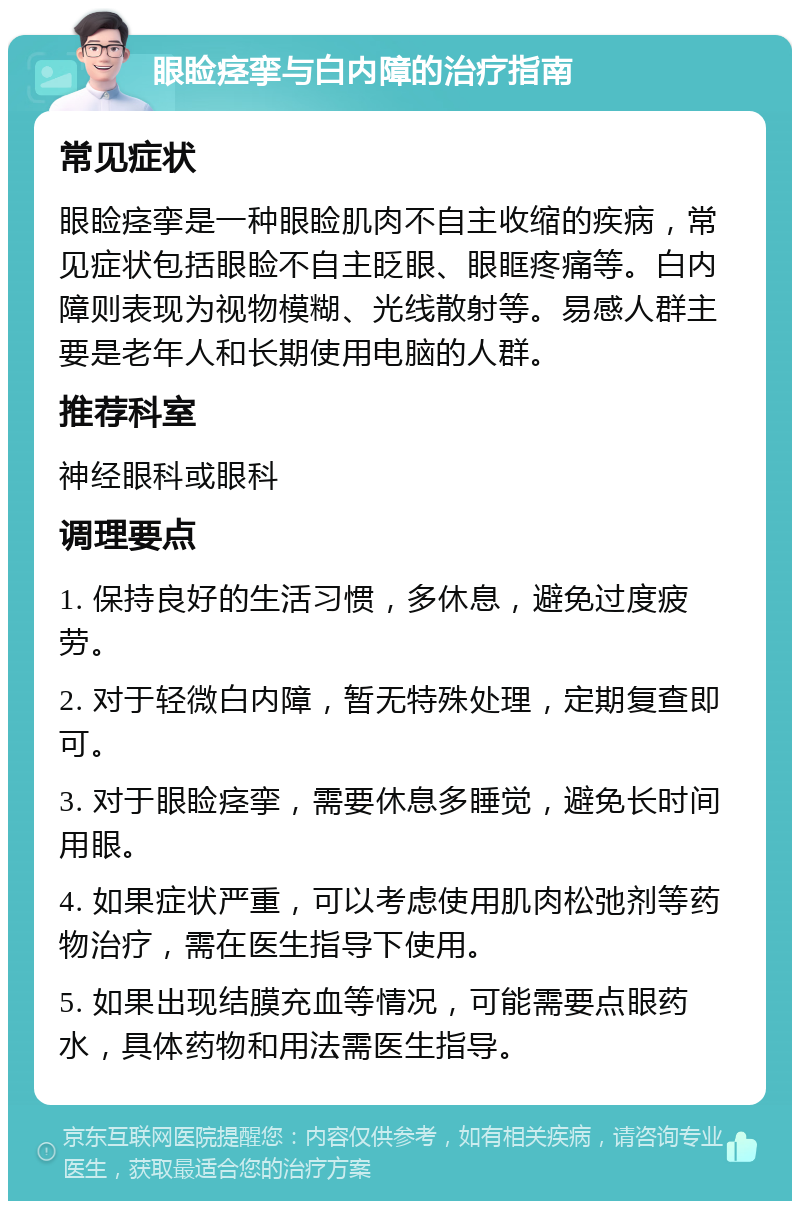 眼睑痉挛与白内障的治疗指南 常见症状 眼睑痉挛是一种眼睑肌肉不自主收缩的疾病，常见症状包括眼睑不自主眨眼、眼眶疼痛等。白内障则表现为视物模糊、光线散射等。易感人群主要是老年人和长期使用电脑的人群。 推荐科室 神经眼科或眼科 调理要点 1. 保持良好的生活习惯，多休息，避免过度疲劳。 2. 对于轻微白内障，暂无特殊处理，定期复查即可。 3. 对于眼睑痉挛，需要休息多睡觉，避免长时间用眼。 4. 如果症状严重，可以考虑使用肌肉松弛剂等药物治疗，需在医生指导下使用。 5. 如果出现结膜充血等情况，可能需要点眼药水，具体药物和用法需医生指导。