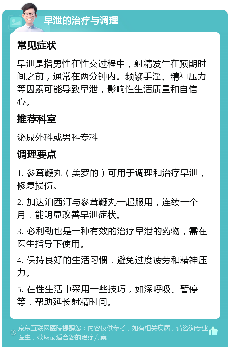 早泄的治疗与调理 常见症状 早泄是指男性在性交过程中，射精发生在预期时间之前，通常在两分钟内。频繁手淫、精神压力等因素可能导致早泄，影响性生活质量和自信心。 推荐科室 泌尿外科或男科专科 调理要点 1. 参茸鞭丸（美罗的）可用于调理和治疗早泄，修复损伤。 2. 加达泊西汀与参茸鞭丸一起服用，连续一个月，能明显改善早泄症状。 3. 必利劲也是一种有效的治疗早泄的药物，需在医生指导下使用。 4. 保持良好的生活习惯，避免过度疲劳和精神压力。 5. 在性生活中采用一些技巧，如深呼吸、暂停等，帮助延长射精时间。