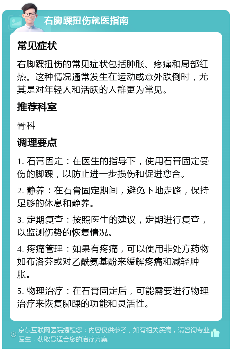 右脚踝扭伤就医指南 常见症状 右脚踝扭伤的常见症状包括肿胀、疼痛和局部红热。这种情况通常发生在运动或意外跌倒时，尤其是对年轻人和活跃的人群更为常见。 推荐科室 骨科 调理要点 1. 石膏固定：在医生的指导下，使用石膏固定受伤的脚踝，以防止进一步损伤和促进愈合。 2. 静养：在石膏固定期间，避免下地走路，保持足够的休息和静养。 3. 定期复查：按照医生的建议，定期进行复查，以监测伤势的恢复情况。 4. 疼痛管理：如果有疼痛，可以使用非处方药物如布洛芬或对乙酰氨基酚来缓解疼痛和减轻肿胀。 5. 物理治疗：在石膏固定后，可能需要进行物理治疗来恢复脚踝的功能和灵活性。