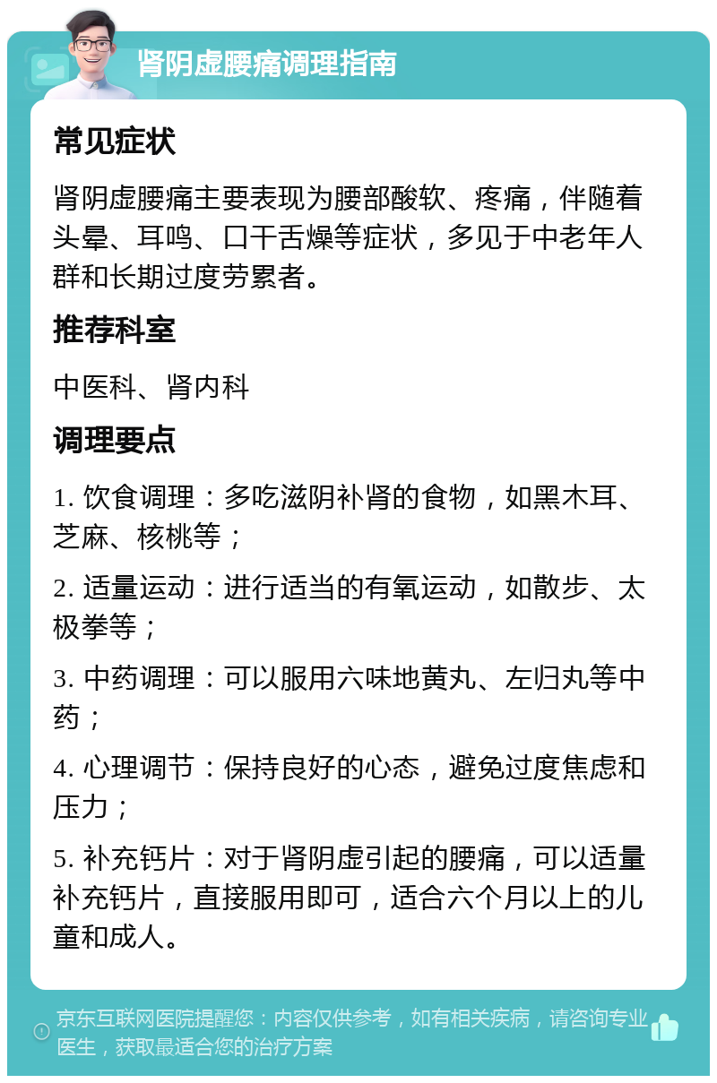 肾阴虚腰痛调理指南 常见症状 肾阴虚腰痛主要表现为腰部酸软、疼痛，伴随着头晕、耳鸣、口干舌燥等症状，多见于中老年人群和长期过度劳累者。 推荐科室 中医科、肾内科 调理要点 1. 饮食调理：多吃滋阴补肾的食物，如黑木耳、芝麻、核桃等； 2. 适量运动：进行适当的有氧运动，如散步、太极拳等； 3. 中药调理：可以服用六味地黄丸、左归丸等中药； 4. 心理调节：保持良好的心态，避免过度焦虑和压力； 5. 补充钙片：对于肾阴虚引起的腰痛，可以适量补充钙片，直接服用即可，适合六个月以上的儿童和成人。