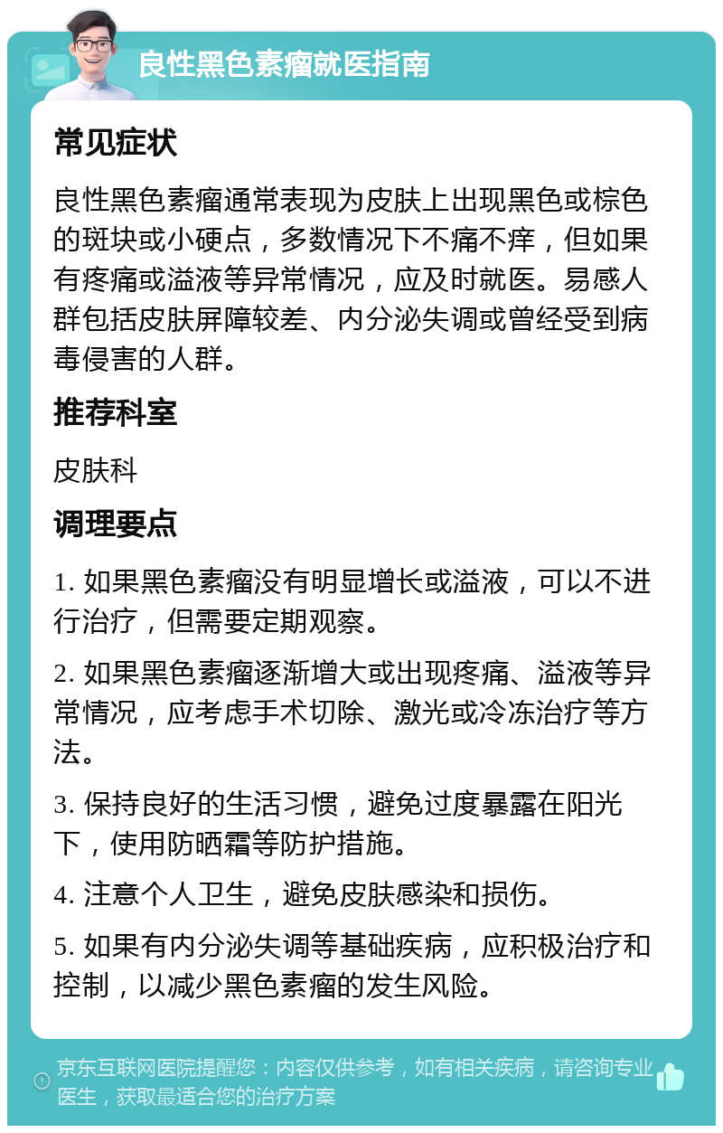 良性黑色素瘤就医指南 常见症状 良性黑色素瘤通常表现为皮肤上出现黑色或棕色的斑块或小硬点，多数情况下不痛不痒，但如果有疼痛或溢液等异常情况，应及时就医。易感人群包括皮肤屏障较差、内分泌失调或曾经受到病毒侵害的人群。 推荐科室 皮肤科 调理要点 1. 如果黑色素瘤没有明显增长或溢液，可以不进行治疗，但需要定期观察。 2. 如果黑色素瘤逐渐增大或出现疼痛、溢液等异常情况，应考虑手术切除、激光或冷冻治疗等方法。 3. 保持良好的生活习惯，避免过度暴露在阳光下，使用防晒霜等防护措施。 4. 注意个人卫生，避免皮肤感染和损伤。 5. 如果有内分泌失调等基础疾病，应积极治疗和控制，以减少黑色素瘤的发生风险。