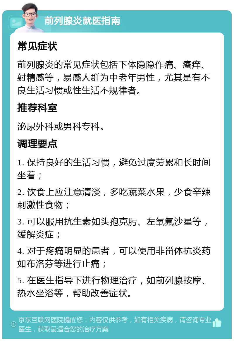 前列腺炎就医指南 常见症状 前列腺炎的常见症状包括下体隐隐作痛、瘙痒、射精感等，易感人群为中老年男性，尤其是有不良生活习惯或性生活不规律者。 推荐科室 泌尿外科或男科专科。 调理要点 1. 保持良好的生活习惯，避免过度劳累和长时间坐着； 2. 饮食上应注意清淡，多吃蔬菜水果，少食辛辣刺激性食物； 3. 可以服用抗生素如头孢克肟、左氧氟沙星等，缓解炎症； 4. 对于疼痛明显的患者，可以使用非甾体抗炎药如布洛芬等进行止痛； 5. 在医生指导下进行物理治疗，如前列腺按摩、热水坐浴等，帮助改善症状。