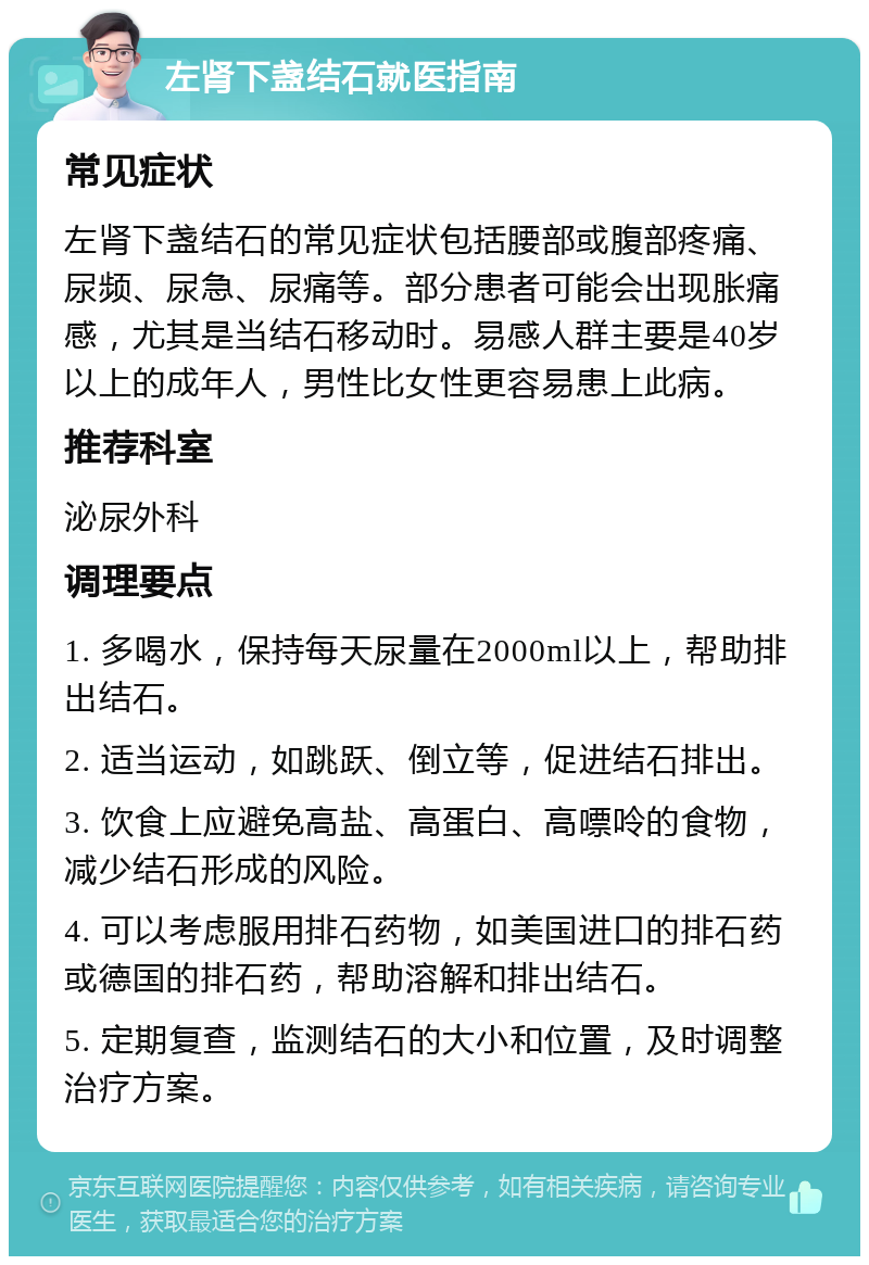 左肾下盏结石就医指南 常见症状 左肾下盏结石的常见症状包括腰部或腹部疼痛、尿频、尿急、尿痛等。部分患者可能会出现胀痛感，尤其是当结石移动时。易感人群主要是40岁以上的成年人，男性比女性更容易患上此病。 推荐科室 泌尿外科 调理要点 1. 多喝水，保持每天尿量在2000ml以上，帮助排出结石。 2. 适当运动，如跳跃、倒立等，促进结石排出。 3. 饮食上应避免高盐、高蛋白、高嘌呤的食物，减少结石形成的风险。 4. 可以考虑服用排石药物，如美国进口的排石药或德国的排石药，帮助溶解和排出结石。 5. 定期复查，监测结石的大小和位置，及时调整治疗方案。