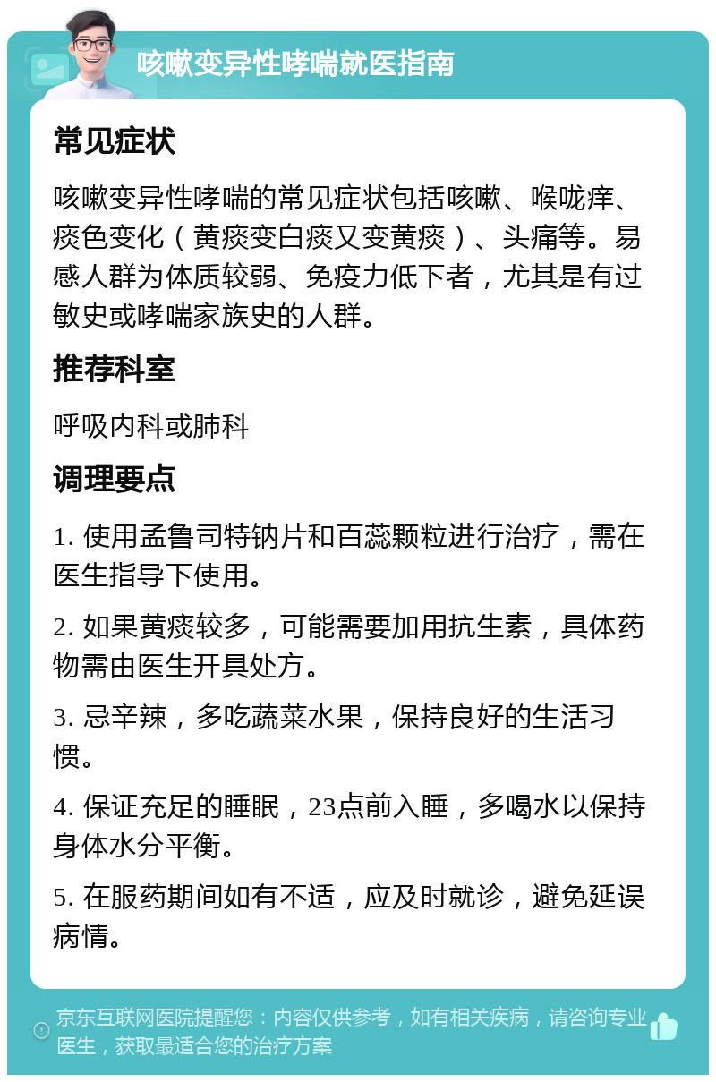 咳嗽变异性哮喘就医指南 常见症状 咳嗽变异性哮喘的常见症状包括咳嗽、喉咙痒、痰色变化（黄痰变白痰又变黄痰）、头痛等。易感人群为体质较弱、免疫力低下者，尤其是有过敏史或哮喘家族史的人群。 推荐科室 呼吸内科或肺科 调理要点 1. 使用孟鲁司特钠片和百蕊颗粒进行治疗，需在医生指导下使用。 2. 如果黄痰较多，可能需要加用抗生素，具体药物需由医生开具处方。 3. 忌辛辣，多吃蔬菜水果，保持良好的生活习惯。 4. 保证充足的睡眠，23点前入睡，多喝水以保持身体水分平衡。 5. 在服药期间如有不适，应及时就诊，避免延误病情。