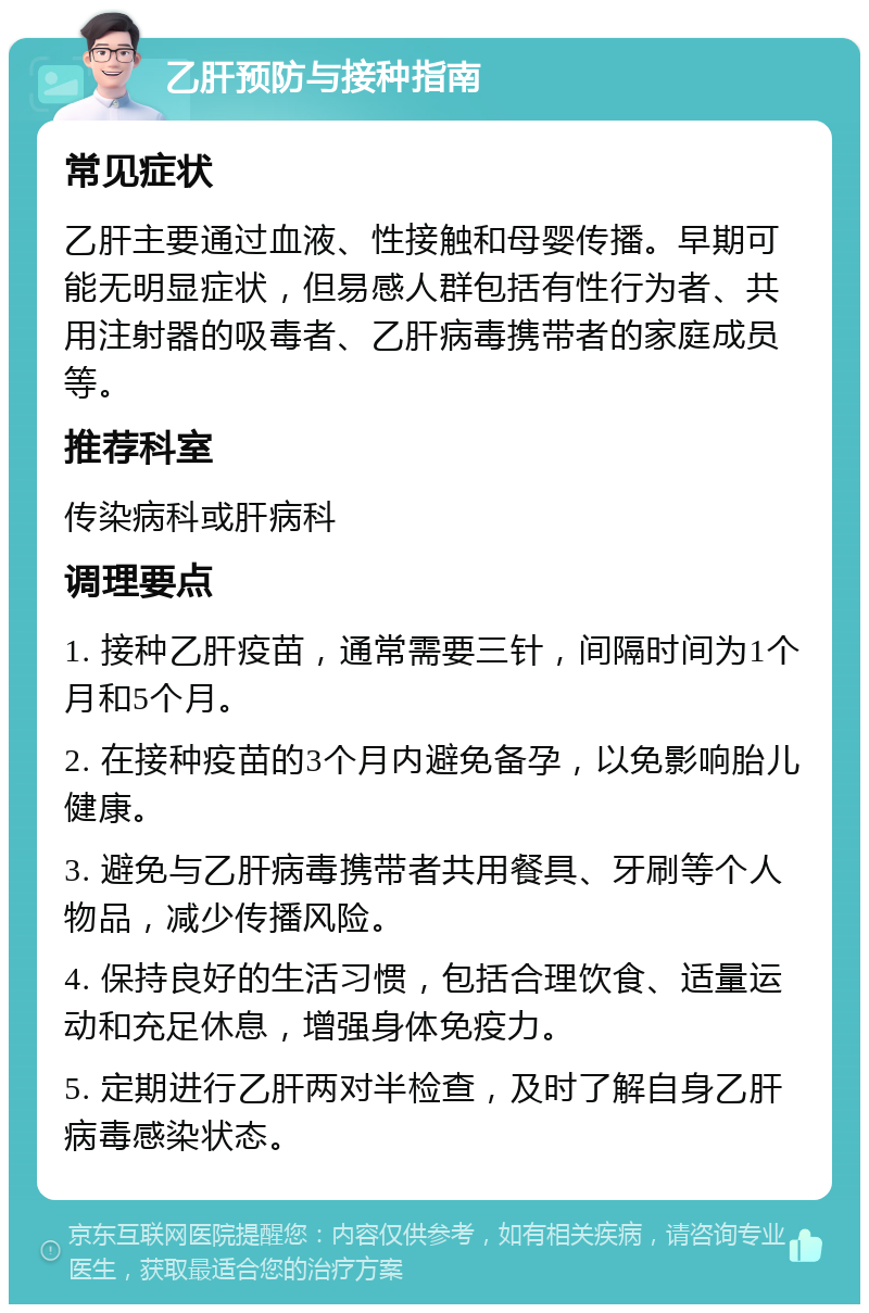 乙肝预防与接种指南 常见症状 乙肝主要通过血液、性接触和母婴传播。早期可能无明显症状，但易感人群包括有性行为者、共用注射器的吸毒者、乙肝病毒携带者的家庭成员等。 推荐科室 传染病科或肝病科 调理要点 1. 接种乙肝疫苗，通常需要三针，间隔时间为1个月和5个月。 2. 在接种疫苗的3个月内避免备孕，以免影响胎儿健康。 3. 避免与乙肝病毒携带者共用餐具、牙刷等个人物品，减少传播风险。 4. 保持良好的生活习惯，包括合理饮食、适量运动和充足休息，增强身体免疫力。 5. 定期进行乙肝两对半检查，及时了解自身乙肝病毒感染状态。