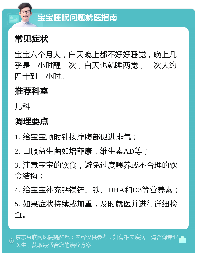 宝宝睡眠问题就医指南 常见症状 宝宝六个月大，白天晚上都不好好睡觉，晚上几乎是一小时醒一次，白天也就睡两觉，一次大约四十到一小时。 推荐科室 儿科 调理要点 1. 给宝宝顺时针按摩腹部促进排气； 2. 口服益生菌如培菲康，维生素AD等； 3. 注意宝宝的饮食，避免过度喂养或不合理的饮食结构； 4. 给宝宝补充钙镁锌、铁、DHA和D3等营养素； 5. 如果症状持续或加重，及时就医并进行详细检查。