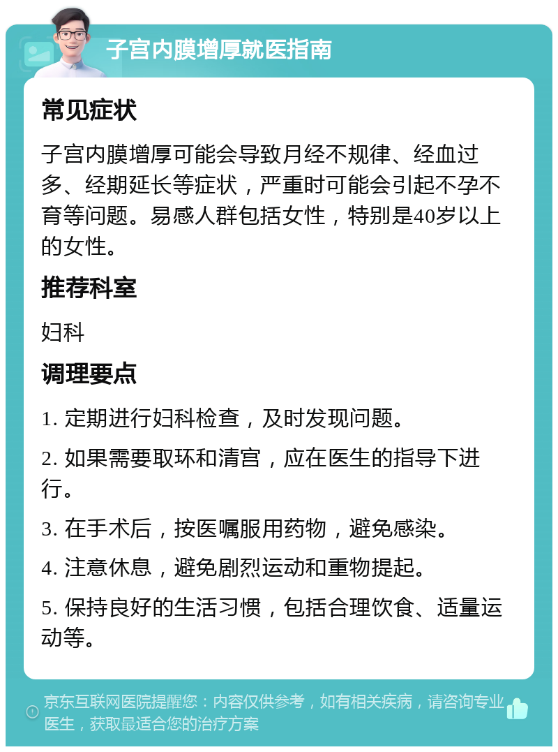 子宫内膜增厚就医指南 常见症状 子宫内膜增厚可能会导致月经不规律、经血过多、经期延长等症状，严重时可能会引起不孕不育等问题。易感人群包括女性，特别是40岁以上的女性。 推荐科室 妇科 调理要点 1. 定期进行妇科检查，及时发现问题。 2. 如果需要取环和清宫，应在医生的指导下进行。 3. 在手术后，按医嘱服用药物，避免感染。 4. 注意休息，避免剧烈运动和重物提起。 5. 保持良好的生活习惯，包括合理饮食、适量运动等。