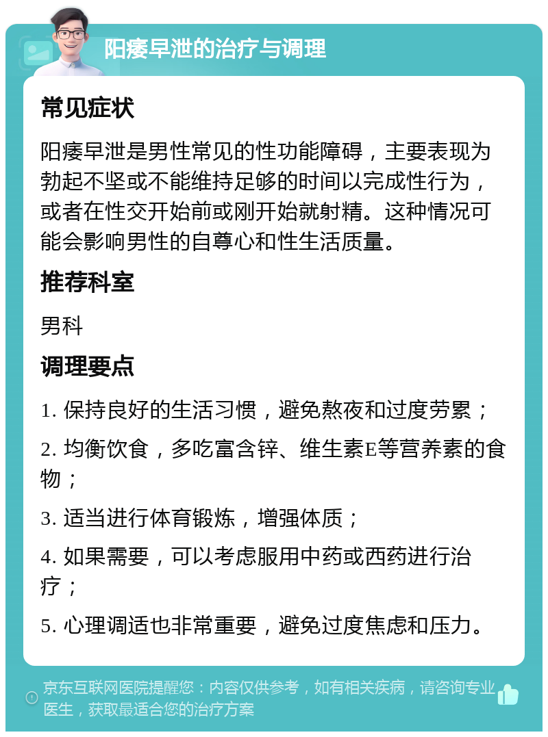 阳痿早泄的治疗与调理 常见症状 阳痿早泄是男性常见的性功能障碍，主要表现为勃起不坚或不能维持足够的时间以完成性行为，或者在性交开始前或刚开始就射精。这种情况可能会影响男性的自尊心和性生活质量。 推荐科室 男科 调理要点 1. 保持良好的生活习惯，避免熬夜和过度劳累； 2. 均衡饮食，多吃富含锌、维生素E等营养素的食物； 3. 适当进行体育锻炼，增强体质； 4. 如果需要，可以考虑服用中药或西药进行治疗； 5. 心理调适也非常重要，避免过度焦虑和压力。