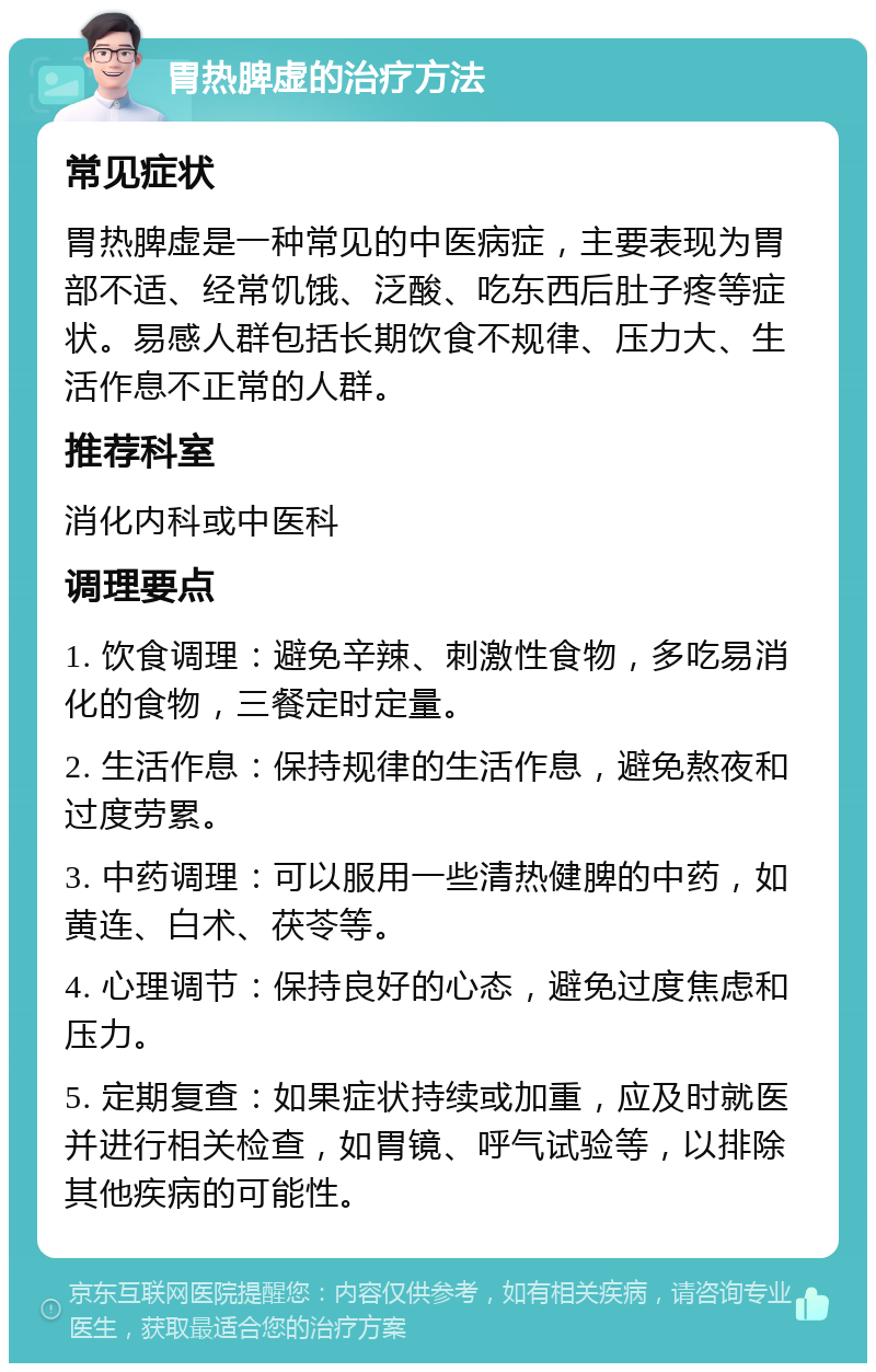 胃热脾虚的治疗方法 常见症状 胃热脾虚是一种常见的中医病症，主要表现为胃部不适、经常饥饿、泛酸、吃东西后肚子疼等症状。易感人群包括长期饮食不规律、压力大、生活作息不正常的人群。 推荐科室 消化内科或中医科 调理要点 1. 饮食调理：避免辛辣、刺激性食物，多吃易消化的食物，三餐定时定量。 2. 生活作息：保持规律的生活作息，避免熬夜和过度劳累。 3. 中药调理：可以服用一些清热健脾的中药，如黄连、白术、茯苓等。 4. 心理调节：保持良好的心态，避免过度焦虑和压力。 5. 定期复查：如果症状持续或加重，应及时就医并进行相关检查，如胃镜、呼气试验等，以排除其他疾病的可能性。