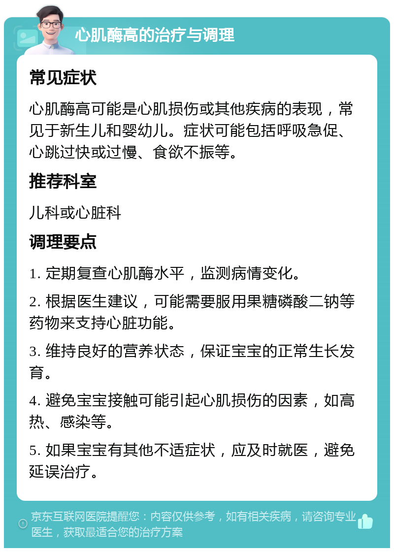 心肌酶高的治疗与调理 常见症状 心肌酶高可能是心肌损伤或其他疾病的表现，常见于新生儿和婴幼儿。症状可能包括呼吸急促、心跳过快或过慢、食欲不振等。 推荐科室 儿科或心脏科 调理要点 1. 定期复查心肌酶水平，监测病情变化。 2. 根据医生建议，可能需要服用果糖磷酸二钠等药物来支持心脏功能。 3. 维持良好的营养状态，保证宝宝的正常生长发育。 4. 避免宝宝接触可能引起心肌损伤的因素，如高热、感染等。 5. 如果宝宝有其他不适症状，应及时就医，避免延误治疗。