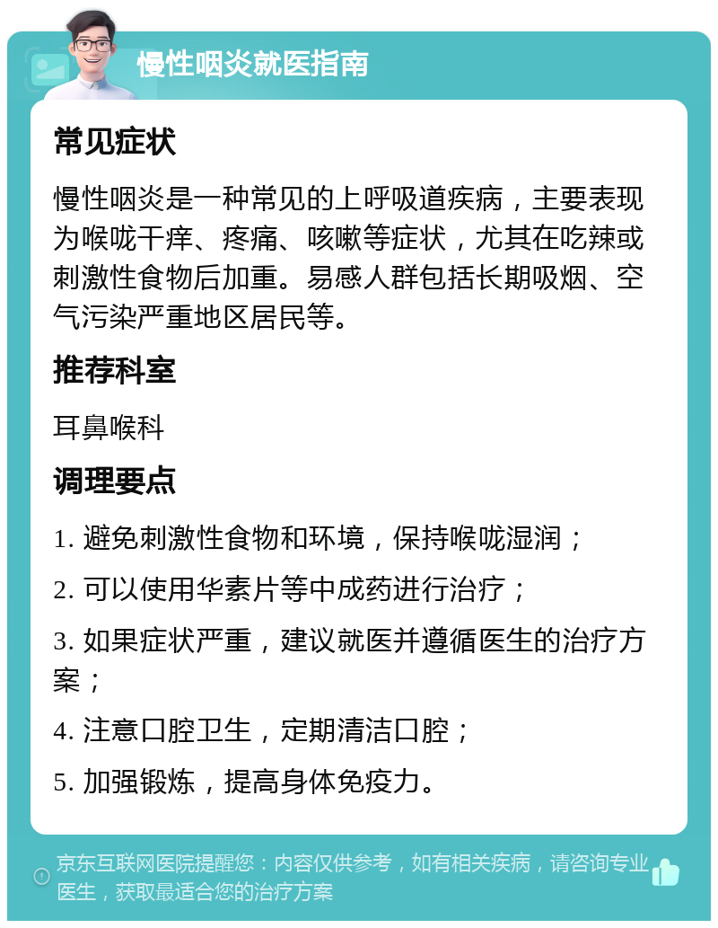 慢性咽炎就医指南 常见症状 慢性咽炎是一种常见的上呼吸道疾病，主要表现为喉咙干痒、疼痛、咳嗽等症状，尤其在吃辣或刺激性食物后加重。易感人群包括长期吸烟、空气污染严重地区居民等。 推荐科室 耳鼻喉科 调理要点 1. 避免刺激性食物和环境，保持喉咙湿润； 2. 可以使用华素片等中成药进行治疗； 3. 如果症状严重，建议就医并遵循医生的治疗方案； 4. 注意口腔卫生，定期清洁口腔； 5. 加强锻炼，提高身体免疫力。