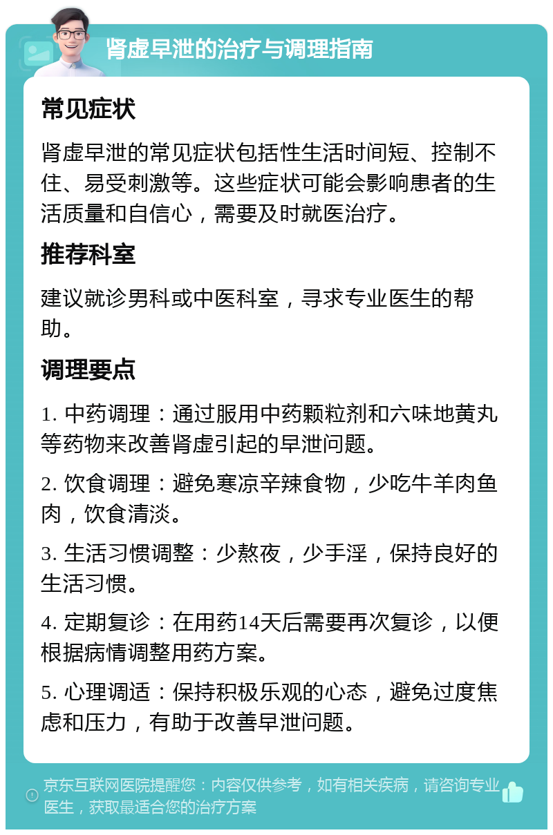 肾虚早泄的治疗与调理指南 常见症状 肾虚早泄的常见症状包括性生活时间短、控制不住、易受刺激等。这些症状可能会影响患者的生活质量和自信心，需要及时就医治疗。 推荐科室 建议就诊男科或中医科室，寻求专业医生的帮助。 调理要点 1. 中药调理：通过服用中药颗粒剂和六味地黄丸等药物来改善肾虚引起的早泄问题。 2. 饮食调理：避免寒凉辛辣食物，少吃牛羊肉鱼肉，饮食清淡。 3. 生活习惯调整：少熬夜，少手淫，保持良好的生活习惯。 4. 定期复诊：在用药14天后需要再次复诊，以便根据病情调整用药方案。 5. 心理调适：保持积极乐观的心态，避免过度焦虑和压力，有助于改善早泄问题。