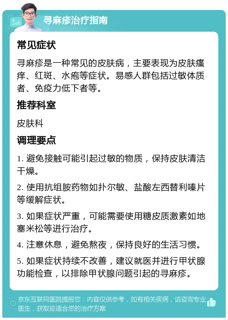 寻麻疹治疗指南 常见症状 寻麻疹是一种常见的皮肤病，主要表现为皮肤瘙痒、红斑、水疱等症状。易感人群包括过敏体质者、免疫力低下者等。 推荐科室 皮肤科 调理要点 1. 避免接触可能引起过敏的物质，保持皮肤清洁干燥。 2. 使用抗组胺药物如扑尔敏、盐酸左西替利嗪片等缓解症状。 3. 如果症状严重，可能需要使用糖皮质激素如地塞米松等进行治疗。 4. 注意休息，避免熬夜，保持良好的生活习惯。 5. 如果症状持续不改善，建议就医并进行甲状腺功能检查，以排除甲状腺问题引起的寻麻疹。