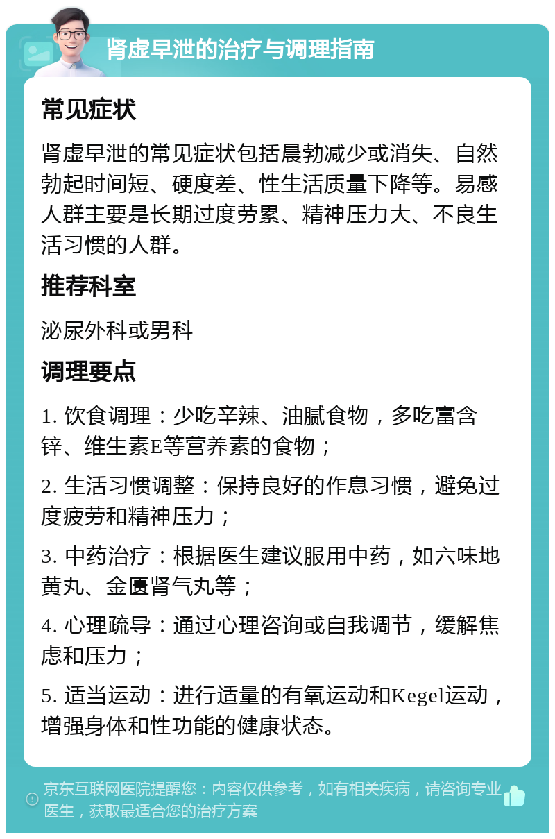 肾虚早泄的治疗与调理指南 常见症状 肾虚早泄的常见症状包括晨勃减少或消失、自然勃起时间短、硬度差、性生活质量下降等。易感人群主要是长期过度劳累、精神压力大、不良生活习惯的人群。 推荐科室 泌尿外科或男科 调理要点 1. 饮食调理：少吃辛辣、油腻食物，多吃富含锌、维生素E等营养素的食物； 2. 生活习惯调整：保持良好的作息习惯，避免过度疲劳和精神压力； 3. 中药治疗：根据医生建议服用中药，如六味地黄丸、金匮肾气丸等； 4. 心理疏导：通过心理咨询或自我调节，缓解焦虑和压力； 5. 适当运动：进行适量的有氧运动和Kegel运动，增强身体和性功能的健康状态。