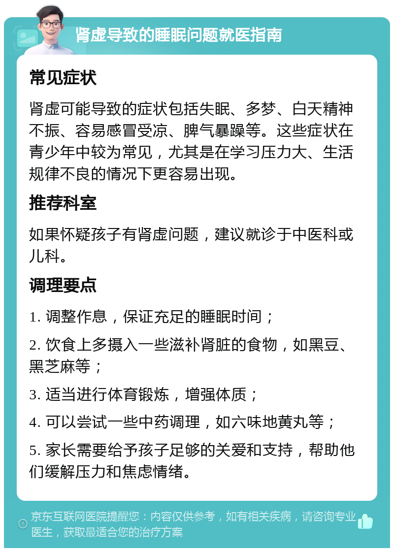 肾虚导致的睡眠问题就医指南 常见症状 肾虚可能导致的症状包括失眠、多梦、白天精神不振、容易感冒受凉、脾气暴躁等。这些症状在青少年中较为常见，尤其是在学习压力大、生活规律不良的情况下更容易出现。 推荐科室 如果怀疑孩子有肾虚问题，建议就诊于中医科或儿科。 调理要点 1. 调整作息，保证充足的睡眠时间； 2. 饮食上多摄入一些滋补肾脏的食物，如黑豆、黑芝麻等； 3. 适当进行体育锻炼，增强体质； 4. 可以尝试一些中药调理，如六味地黄丸等； 5. 家长需要给予孩子足够的关爱和支持，帮助他们缓解压力和焦虑情绪。