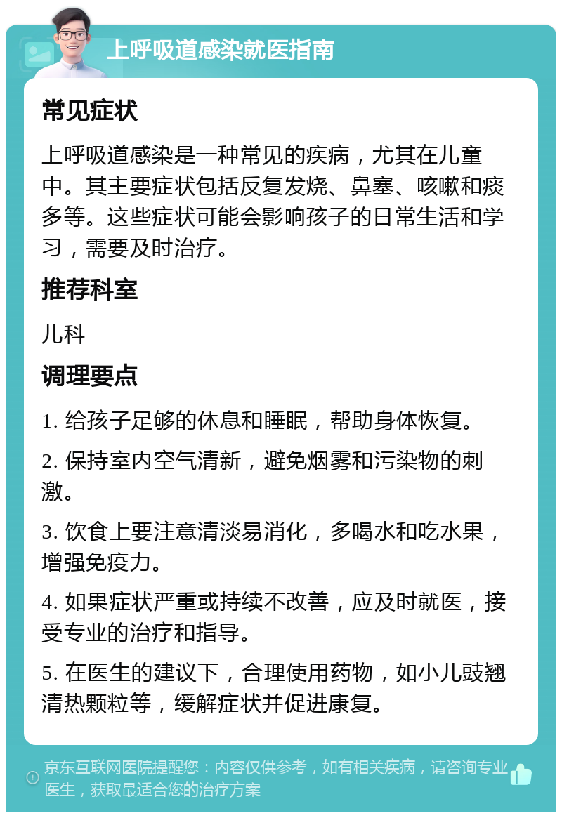 上呼吸道感染就医指南 常见症状 上呼吸道感染是一种常见的疾病，尤其在儿童中。其主要症状包括反复发烧、鼻塞、咳嗽和痰多等。这些症状可能会影响孩子的日常生活和学习，需要及时治疗。 推荐科室 儿科 调理要点 1. 给孩子足够的休息和睡眠，帮助身体恢复。 2. 保持室内空气清新，避免烟雾和污染物的刺激。 3. 饮食上要注意清淡易消化，多喝水和吃水果，增强免疫力。 4. 如果症状严重或持续不改善，应及时就医，接受专业的治疗和指导。 5. 在医生的建议下，合理使用药物，如小儿豉翘清热颗粒等，缓解症状并促进康复。