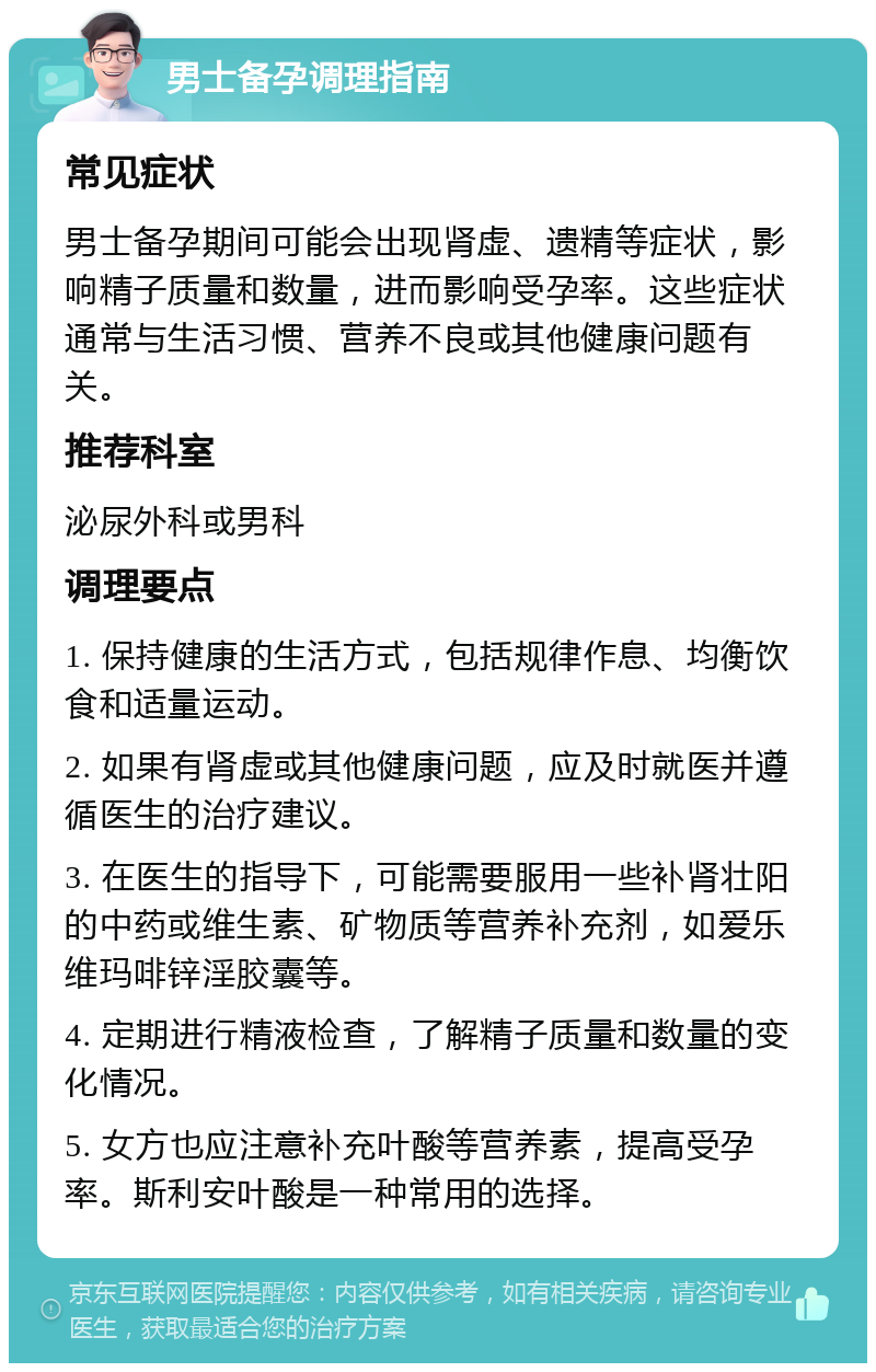 男士备孕调理指南 常见症状 男士备孕期间可能会出现肾虚、遗精等症状，影响精子质量和数量，进而影响受孕率。这些症状通常与生活习惯、营养不良或其他健康问题有关。 推荐科室 泌尿外科或男科 调理要点 1. 保持健康的生活方式，包括规律作息、均衡饮食和适量运动。 2. 如果有肾虚或其他健康问题，应及时就医并遵循医生的治疗建议。 3. 在医生的指导下，可能需要服用一些补肾壮阳的中药或维生素、矿物质等营养补充剂，如爱乐维玛啡锌淫胶囊等。 4. 定期进行精液检查，了解精子质量和数量的变化情况。 5. 女方也应注意补充叶酸等营养素，提高受孕率。斯利安叶酸是一种常用的选择。