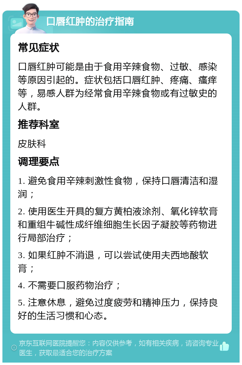 口唇红肿的治疗指南 常见症状 口唇红肿可能是由于食用辛辣食物、过敏、感染等原因引起的。症状包括口唇红肿、疼痛、瘙痒等，易感人群为经常食用辛辣食物或有过敏史的人群。 推荐科室 皮肤科 调理要点 1. 避免食用辛辣刺激性食物，保持口唇清洁和湿润； 2. 使用医生开具的复方黄柏液涂剂、氧化锌软膏和重组牛碱性成纤维细胞生长因子凝胶等药物进行局部治疗； 3. 如果红肿不消退，可以尝试使用夫西地酸软膏； 4. 不需要口服药物治疗； 5. 注意休息，避免过度疲劳和精神压力，保持良好的生活习惯和心态。