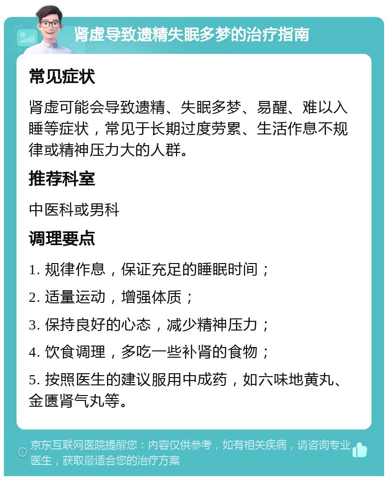 肾虚导致遗精失眠多梦的治疗指南 常见症状 肾虚可能会导致遗精、失眠多梦、易醒、难以入睡等症状，常见于长期过度劳累、生活作息不规律或精神压力大的人群。 推荐科室 中医科或男科 调理要点 1. 规律作息，保证充足的睡眠时间； 2. 适量运动，增强体质； 3. 保持良好的心态，减少精神压力； 4. 饮食调理，多吃一些补肾的食物； 5. 按照医生的建议服用中成药，如六味地黄丸、金匮肾气丸等。