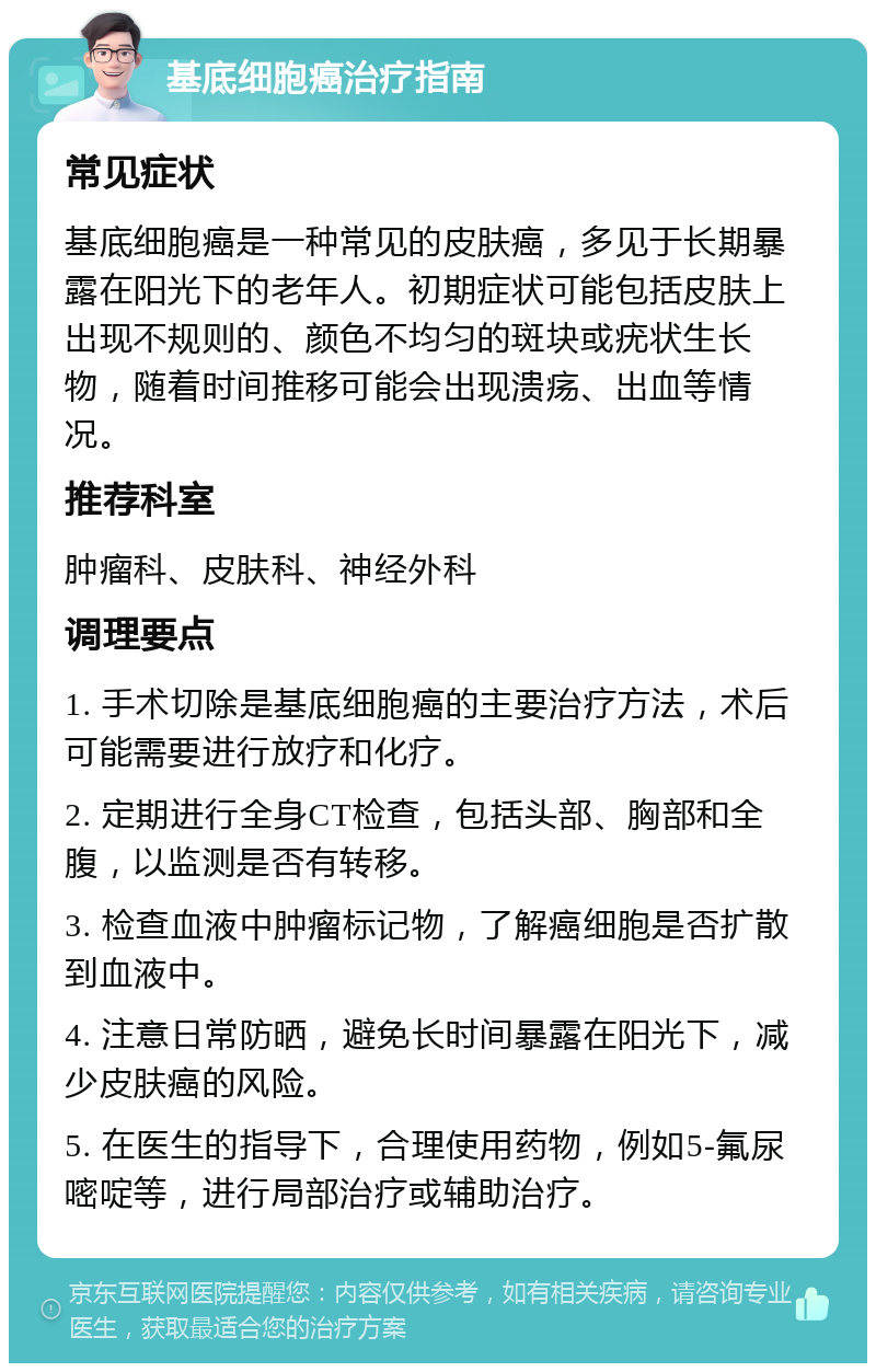 基底细胞癌治疗指南 常见症状 基底细胞癌是一种常见的皮肤癌，多见于长期暴露在阳光下的老年人。初期症状可能包括皮肤上出现不规则的、颜色不均匀的斑块或疣状生长物，随着时间推移可能会出现溃疡、出血等情况。 推荐科室 肿瘤科、皮肤科、神经外科 调理要点 1. 手术切除是基底细胞癌的主要治疗方法，术后可能需要进行放疗和化疗。 2. 定期进行全身CT检查，包括头部、胸部和全腹，以监测是否有转移。 3. 检查血液中肿瘤标记物，了解癌细胞是否扩散到血液中。 4. 注意日常防晒，避免长时间暴露在阳光下，减少皮肤癌的风险。 5. 在医生的指导下，合理使用药物，例如5-氟尿嘧啶等，进行局部治疗或辅助治疗。