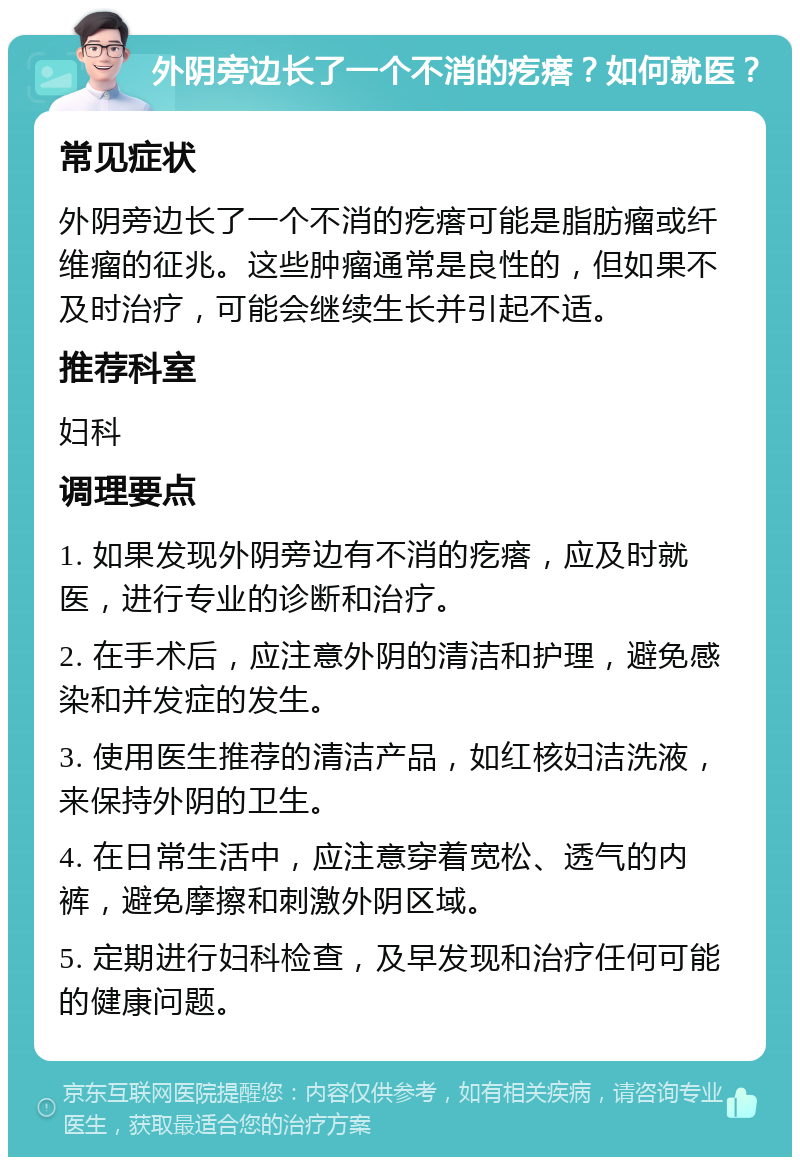 外阴旁边长了一个不消的疙瘩？如何就医？ 常见症状 外阴旁边长了一个不消的疙瘩可能是脂肪瘤或纤维瘤的征兆。这些肿瘤通常是良性的，但如果不及时治疗，可能会继续生长并引起不适。 推荐科室 妇科 调理要点 1. 如果发现外阴旁边有不消的疙瘩，应及时就医，进行专业的诊断和治疗。 2. 在手术后，应注意外阴的清洁和护理，避免感染和并发症的发生。 3. 使用医生推荐的清洁产品，如红核妇洁洗液，来保持外阴的卫生。 4. 在日常生活中，应注意穿着宽松、透气的内裤，避免摩擦和刺激外阴区域。 5. 定期进行妇科检查，及早发现和治疗任何可能的健康问题。