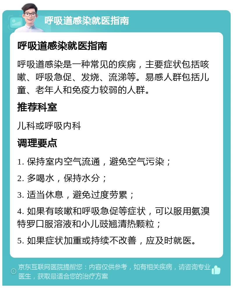 呼吸道感染就医指南 呼吸道感染就医指南 呼吸道感染是一种常见的疾病，主要症状包括咳嗽、呼吸急促、发烧、流涕等。易感人群包括儿童、老年人和免疫力较弱的人群。 推荐科室 儿科或呼吸内科 调理要点 1. 保持室内空气流通，避免空气污染； 2. 多喝水，保持水分； 3. 适当休息，避免过度劳累； 4. 如果有咳嗽和呼吸急促等症状，可以服用氨溴特罗口服溶液和小儿豉翘清热颗粒； 5. 如果症状加重或持续不改善，应及时就医。