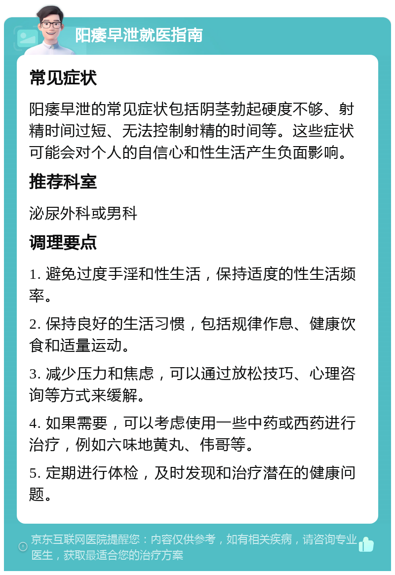 阳痿早泄就医指南 常见症状 阳痿早泄的常见症状包括阴茎勃起硬度不够、射精时间过短、无法控制射精的时间等。这些症状可能会对个人的自信心和性生活产生负面影响。 推荐科室 泌尿外科或男科 调理要点 1. 避免过度手淫和性生活，保持适度的性生活频率。 2. 保持良好的生活习惯，包括规律作息、健康饮食和适量运动。 3. 减少压力和焦虑，可以通过放松技巧、心理咨询等方式来缓解。 4. 如果需要，可以考虑使用一些中药或西药进行治疗，例如六味地黄丸、伟哥等。 5. 定期进行体检，及时发现和治疗潜在的健康问题。