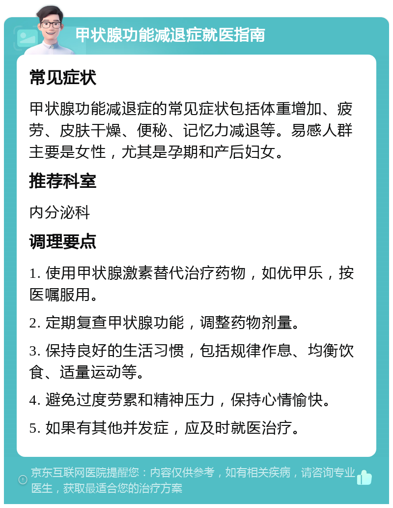 甲状腺功能减退症就医指南 常见症状 甲状腺功能减退症的常见症状包括体重增加、疲劳、皮肤干燥、便秘、记忆力减退等。易感人群主要是女性，尤其是孕期和产后妇女。 推荐科室 内分泌科 调理要点 1. 使用甲状腺激素替代治疗药物，如优甲乐，按医嘱服用。 2. 定期复查甲状腺功能，调整药物剂量。 3. 保持良好的生活习惯，包括规律作息、均衡饮食、适量运动等。 4. 避免过度劳累和精神压力，保持心情愉快。 5. 如果有其他并发症，应及时就医治疗。